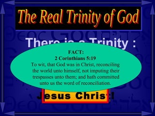 There is a Trinity : The Real Trinity of God Fact: The Trinity  is in  Jesus Christ! FACT: 2 Corinthians   5:19   To wit, that God was in Christ, reconciling  the world unto himself, not imputing their trespasses unto them; and hath committed  unto us the word of reconciliation.  