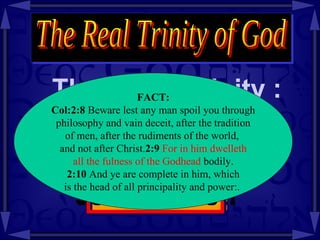 There is a Trinity : The Real Trinity of God Fact: The Trinity  is in  Jesus Christ! FACT: Col:2:8  Beware lest any man spoil you through philosophy and vain deceit, after the tradition  of men, after the rudiments of the world,  and not after Christ. 2:9   For in him dwelleth all the fulness of the Godhead  bodily. 2:10  And ye are complete in him, which is the head of all principality and power:.  