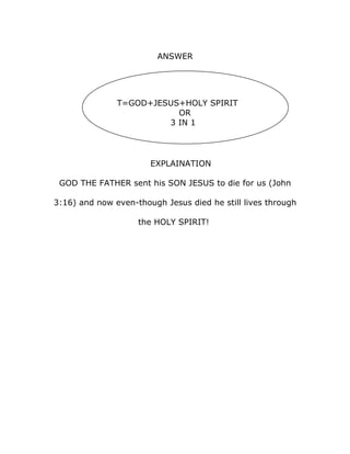 ANSWER




               T=GOD+JESUS+HOLY SPIRIT
                          OR
                        3 IN 1




                       EXPLAINATION

 GOD THE FATHER sent his SON JESUS to die for us (John

3:16) and now even-though Jesus died he still lives through

                    the HOLY SPIRIT!
 