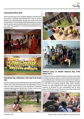 Trinity

International RYLA 2010

In the very first year of its inception Rotaract club Kota got
the honor of hosting International RYLA with its parent
Rotary club. 100 participants all over the world came and
participated in this three day residential programme which
was focused on personality development, Leadership skills
etc. under the guidance of world renowned faculty Sir G.
Balachandran.




                                                                 Medical Camp on World’s Rotaract Day (13th
                                                                 March 2011)
                                                                 A Medical Camp & a blood donation camp was organized
Friendship Day celebration with deaf and dumb                    at village Arjunpura which is 30 kms from Kota. Around 30
kids                                                             units of blood were collected. One incident which needs to
                                                                 be highlighted here is that during camp villagers brought
Rotaract club Kota celebrated friendship day in Mookbadhir
                                                                 a man who was looking really ill. After initial checkup,
School with Deaf and dumb kids by organizing a sports
                                                                 doctors at camp diagnosed an Heart Attack. Seeing the
meet for them followed by fruits distribution. Everyone
                                                                 severity of situation he was immediately sent to Kota
enjoyed playing games like kho kho, Cricket . It was a very
                                                                 where his life was saved. This event was done jointly with
nice and soul-chilling experience for everyone.
                                                                 Rotary Club Kota and RCC Arjunpura.




13th March, 2011                                                         Rotaract Clubs of Colombo Millenium City, Kota & Zenith
 