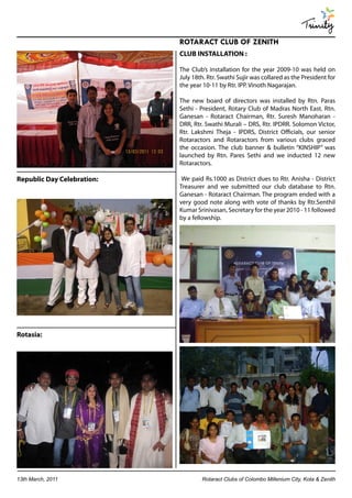 Trinity
                            ROTARACT CLUB OF ZENITH
                            CLUB INSTALLATION :

                            The Club’s installation for the year 2009-10 was held on
                            July 18th. Rtr. Swathi Sujir was collared as the President for
                            the year 10-11 by Rtr. IPP. Vinoth Nagarajan.

                            The new board of directors was installed by Rtn. Paras
                            Sethi - President, Rotary Club of Madras North East. Rtn.
                            Ganesan - Rotaract Chairman, Rtr. Suresh Manoharan -
                            DRR, Rtr. Swathi Murali – DRS, Rtr. IPDRR. Solomon Victor,
                            Rtr. Lakshmi Theja - IPDRS, District Officials, our senior
                            Rotaractors and Rotaractors from various clubs graced
                            the occasion. The club banner & bulletin “KINSHIP” was
                            launched by Rtn. Pares Sethi and we inducted 12 new
                            Rotaractors.

Republic Day Celebration:    We paid Rs.1000 as District dues to Rtr. Anisha - District
                            Treasurer and we submitted our club database to Rtn.
                            Ganesan - Rotaract Chairman. The program ended with a
                            very good note along with vote of thanks by Rtr.Senthil
                            Kumar Srinivasan, Secretary for the year 2010 - 11 followed
                            by a fellowship.




Rotasia:




13th March, 2011                    Rotaract Clubs of Colombo Millenium City, Kota & Zenith
 