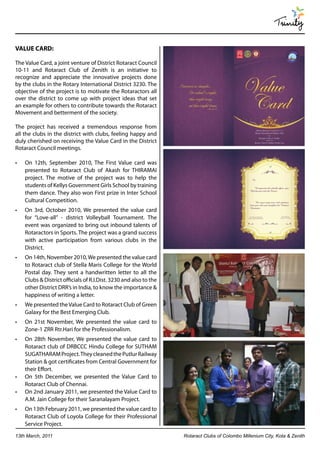 Trinity

VALUE CARD:

The Value Card, a joint venture of District Rotaract Council
10-11 and Rotaract Club of Zenith is an initiative to
recognize and appreciate the innovative projects done
by the clubs in the Rotary International District 3230. The
objective of the project is to motivate the Rotaractors all
over the district to come up with project ideas that set
an example for others to contribute towards the Rotaract
Movement and betterment of the society.

The project has received a tremendous response from
all the clubs in the district with clubs, feeling happy and
duly cherished on receiving the Value Card in the District
Rotaract Council meetings.

•	   On 12th, September 2010, The First Value card was
     presented to Rotaract Club of Akash for THIRAMAI
     project. The motive of the project was to help the
     students of Kellys Government Girls School by training
     them dance. They also won First prize in Inter School
     Cultural Competition.
•	   On 3rd, October 2010, We presented the value card
     for “Love-all” - district Volleyball Tournament. The
     event was organized to bring out inbound talents of
     Rotaractors in Sports. The project was a grand success
     with active participation from various clubs in the
     District.
•	   On 14th, November 2010, We presented the value card
     to Rotaract club of Stella Maris College for the World
     Postal day. They sent a handwritten letter to all the
     Clubs & District officials of R.I.Dist. 3230 and also to the
     other District DRR’s in India, to know the importance &
     happiness of writing a letter.
•	   We presented the Value Card to Rotaract Club of Green
     Galaxy for the Best Emerging Club.
•	   On 21st November, We presented the value card to
     Zone-1 ZRR Rtr.Hari for the Professionalism.
•	   On 28th November, We presented the value card to
     Rotaract club of DRBCCC Hindu College for SUTHAM
     SUGATHARAM Project. They cleaned the Putlur Railway
     Station & got certificates from Central Government for
     their Effort.
•	   On 5th December, we presented the Value Card to
     Rotaract Club of Chennai.
•	   On 2nd January 2011, we presented the Value Card to
     A.M. Jain College for their Saranalayam Project.
•	   On 13th February 2011, we presented the value card to
     Rotaract Club of Loyola College for their Professional
     Service Project.
13th March, 2011                                                    Rotaract Clubs of Colombo Millenium City, Kota & Zenith
 