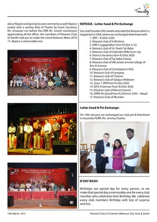 Trinity

about Rejoice and giving his own comments as well. Rejoice   ROTASIA - Letter head & Pin Exchange
ended with a worthy Vote of Thanks by Event Secretary
Rtr. Srivatsan not before the DRR Rtr. Suresh manoharan      Our club President Rtr.Swathi attended the Rotasia which is
appreciating all the effort, the members of Rotaract Club    happened in GOA where we exchanged letterhead with
of Zenith had put to make the Zonal Rotaract Meet 2010               1. ZRR – R.I.Dist 3250
11, Rejoice a memorable one.                                         2. Rotaract club of SriKrishna
                                                                     3. DRR S.Jagagiridhar from R.I.Dist 3132
                                                                     4. Rotaract club of Sri Shetti Sai Baba
                                                                     5. Rotaract club of Colombo Millenium city
                                                                     6. District Secretary from R.I.Dist 3050
                                                                     7. Rotaract club of Sai baba Colony
                                                                     8. Rotaract club of VIB Janaki ammal college of
                                                                     Arts & Science
                                                                     9. Rotaract club of Coimbatore CASIL
                                                                     10. Rotaract club of Lamjang
                                                                     11. Rotaract club of Chitone
                                                                     12. Rotaract club of Solapur Midtown
                                                                     13. Zone 7 ZRR from R.I.Dist 3292
                                                                     14. IDYE Chairman from R.I.Dist 3050
                                                                     15. Rotaract club of Mount Everest
                                                                     16. DRRE Rtr.David from R.I.District 3292 – Nepal
                                                                     17. Rotaract Club of Mumbai


                                                             Letter head & Pin Exchange:

                                                             On 19th January, we exchanged our club pin & letterhead
                                                             to Australia PDRR. Rtr. Jeremy Charles.




                                                             B’DAY BASH:

                                                             Birthdays are special day for every person, so we
                                                             make that special day a memorable one for every club
                                                             member who celebrates their Birthday. We celebrate
                                                             every club members Birthday with lots of surprise
                                                             and fun.


13th March, 2011                                                     Rotaract Clubs of Colombo Millenium City, Kota & Zenith
 