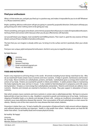 Trinity

Find your enthusiasm
What is it that excites you, and gets you fired up in a positive way, and makes it impossible for you to sit still? Whatever
it is, fill your awareness with it.

Bright, sparkling, delicious enthusiasm will get you going in a powerful, purposeful direction. Enthusiasm will keep you
going strong even when nothing seems to be going your way.

There’s something, some goal, some dream, some intrinsic purpose that will put you in a state of irrepressible enthusiasm.
Get busy, find it and connect with it because when you do your effectiveness will skyrocket.

Let yourself dream your biggest, most wonderful and fulfilling dreams. Then reach in, grab the very essence of those
dreams and you’ll have a handful of priceless enthusiasm.

The best that you can imagine is already within you. So bring it to the surface and let it positively infect your whole
world.

Find your own unique, joyful and powerful enthusiasm. And let it carry you to magnificent places.

By Ralph Marston

                   Article by:
                   Rtr Ishant Arora
                   Secretary
                   Rotaract Club Kota
                   Email: aroraishu81@gmail.com
                   Phone: +91 9414189223

FOOD AND NUTRITION:

Food is very important to all living things in this world. All animals including human beings need food to live. Why
do we need food? Foods contain macro nutrients and micro nutrients. It helps in growth, maintenance and function
of our body. Macro nutrients are carbohydrates, proteins, and lipids. Carbohydrate gives us energy which need to all
actions of our body. Proteins are essential for growth in infants and children. In adults proteins helps to maintaining
the body (replacing the wear and tear in tissue). It also needed to fatal development in pregnancy and milk output
during lactation. Fat gives us more energy than carbohydrates and proteins. Vitamins and minerals are called as micro
nutrients. Vitamins and minerals are essential to functions of our body. They give support in absorption of macro
nutrients.

Diet which contains macro nutrients and micro nutrients in certain ratio is called balanced diet. We have to consume
balanced diet at least two times in a day. Breakfast is essential to growth and maintenance of our body. Continuous
skipping of breakfast leads us to obesity and damage of brain cells. Lacking are insufficient consumption of micro
nutrients cause many deficiency diseases like anemia. Over consumption of fat and carbohydrate is a main reason for
obesity. Obesity is one of the main reasons for many diseases like heart attack, diabetes.

Prevention is better than cure. To lead a healthy life consumption of balanced food in right amount without skipping
and sufficient physical activities are important. Health is a big wealth than others. Healthy person can lead the life
better than others. So eat healthy foods and increase physical activity.

Be healthy! Be happy!
Article by:
Rtr. Premlatha
Member, Rotaract Club of Zenith

13th March, 2011                                                        Rotaract Clubs of Colombo Millenium City, Kota & Zenith
 