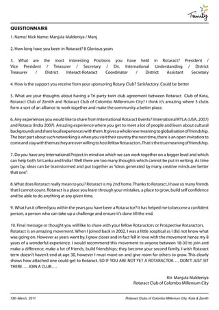 Trinity
QUESTIONNAIRE
1. Name/ Nick Name: Manjula Maldeniya / Manj

2. How long have you been in Rotaract? 8 Glorious years

3. What are the most interesting Positions you have held in Rotaract? President /
Vice President / Treasurer / Secretary / Dir. International Understanding / District
Treasurer  /   District Interact-Rotaract Coordinator /  District Assistant Secretary

4. How is the support you receive from your sponsoring Rotary Club? Satisfactory. Could be better

5. What are your thoughts about having a Tri party twin club agreement between Rotaract Club of Kota,
Rotaract Club of Zenith and Rotaract Club of Colombo Millennium City? I think it’s amazing where 3 clubs
form a sort of an alliance to work together and make the community a better place.

6. Any experiences you would like to share from International Rotaract Events? International RYLA (USA, 2007)
and Rotasia (India 2007). Amazing experience where you get to meet a lot of people and learn about cultural
backgrounds and share local experiences with them. It gives a whole new meaning to globalisation of friendship.
The best part about such networking is when you visit their country the next time, there is an open invitation to
come and stay with them as they are ever willing to host fellow Rotaractors. That is the true meaning of friendship.

7. Do you have any International Project in mind on which we can work together on a bigger level and which
can help both Sri Lanka and India? Well there are too many thoughts which cannot be put in writing. As time
goes by, ideas can be brainstormed and put together as “ideas generated by many creative minds are better
that one”.

8. What does Rotaract really mean to you? Rotaract is my 2nd home. Thanks to Rotaract, I have so many friends
that I cannot count. Rotaract is a place you learn through your mistakes, a place to grow, build self confidence
and be able to do anything at any given time.

9. What has it offered you within the years you have been a Rotaractor? It has helped me to become a confident
person, a person who can take up a challenge and ensure it’s done till the end.

10. Final message or thought you will like to share with your fellow Rotaractors or Prospective Rotaractors.
Rotaract is an amazing movement. When I joined back in 2002, I was a little sceptical as I did not know what
was going on. However as years went by, I grew closer and in fact fell in love with the movement hence my 8
years of a wonderful experience. I would recommend this movement to anyone between 18-30 to join and
make a difference; make a lot of friends, build friendships; they become your second family. I wish Rotaract
term doesn’t haven’t end at age 30, however I must move on and give room for others to grow. This clearly
shows how attached one could get to Rotaract. SO IF YOU ARE NOT YET A ROTARACTOR…. DON’T JUST SIT
THERE…. JOIN A CLUB….

                                                                                          Rtr. Manjula Maldeniya
                                                                        Rotaract Club of Colombo Millenium City


13th March, 2011                                                   Rotaract Clubs of Colombo Millenium City, Kota & Zenith
 