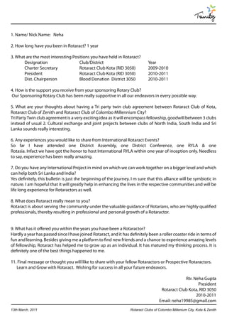 Trinity

1. Name/ Nick Name: Neha

2. How long have you been in Rotaract? 1 year

3. What are the most interesting Positions you have held in Rotaract?
       Designation                  Club/District                             Year
       Charter Secretary            Rotaract Club Kota (RID 3050)             2009-2010
       President                    Rotaract Club Kota (RID 3050)             2010-2011
       Dist. Chairperson            Blood Donation District 3050              2010-2011

4. How is the support you receive from your sponsoring Rotary Club?
Our Sponsoring Rotary Club has been really supportive in all our endeavors in every possible way.

5. What are your thoughts about having a Tri party twin club agreement between Rotaract Club of Kota,
Rotaract Club of Zenith and Rotaract Club of Colombo Millennium City?
Tri Party Twin club agreement is a very exciting idea as it will encompass fellowship, goodwill between 3 clubs
instead of usual 2. Cultural exchange and joint projects between clubs of North India, South India and Sri
Lanka sounds really interesting.

6. Any experiences you would like to share from International Rotaract Events?
So far I have attended one District Assembly, one District Conference, one RYLA & one
Rotasia. Infact we have got the honor to host International RYLA within one year of inception only. Needless
to say, experience has been really amazing.

7. Do you have any International Project in mind on which we can work together on a bigger level and which
can help both Sri Lanka and India?
Yes definitely, this bulletin is just the beginning of the journey. I m sure that this alliance will be symbiotic in
nature. I am hopeful that it will greatly help in enhancing the lives in the respective communities and will be
life long experience for Rotaractors as well.

8. What does Rotaract really mean to you?
Rotaract is about serving the community under the valuable guidance of Rotarians, who are highly qualified
professionals, thereby resulting in professional and personal growth of a Rotaractor.


9. What has it offered you within the years you have been a Rotaractor?
Hardly a year has passed since I have joined Rotaract, and it has definitely been a roller coaster ride in terms of
fun and learning. Besides giving me a platform to find new friends and a chance to experience amazing levels
of fellowship, Rotaract has helped me to grow up as an individual. It has matured my thinking process. It is
definitely one of the best things happened to me.

11. Final message or thought you will like to share with your fellow Rotaractors or Prospective Rotaractors.
   Learn and Grow with Rotaract. Wishing for success in all your future endeavors.

                                                                                                  Rtr. Neha Gupta
                                                                                                         President
                                                                                      Rotaract Club Kota, RID 3050
                                                                                                        2010-2011
                                                                                     Email: neha19985@gmail.com
13th March, 2011                                                   Rotaract Clubs of Colombo Millenium City, Kota & Zenith
 