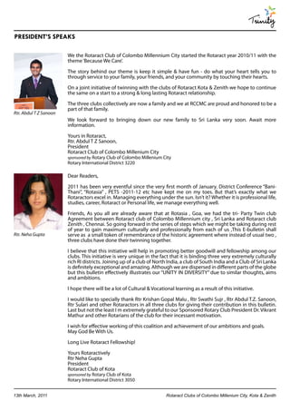 Trinity
PRESIDENT’S SPEAKS

                        We the Rotaract Club of Colombo Millennium City started the Rotaract year 2010/11 with the
                        theme ‘Because We Care’.

                        The story behind our theme is keep it simple & have fun - do what your heart tells you to
                        through service to your family, your friends, and your community by touching their hearts.

                        On a joint initiative of twinning with the clubs of Rotaract Kota & Zenith we hope to continue
                        the same on a start to a strong & long lasting Rotaract relationship.

                        The three clubs collectively are now a family and we at RCCMC are proud and honored to be a
                        part of that family.
Rtr. Abdul T Z Sanoon
                        We look forward to bringing down our new family to Sri Lanka very soon. Await more
                        information.

                        Yours in Rotaract,
                        Rtr. Abdul T Z Sanoon,
                        President
                        Rotaract Club of Colombo Millenium City
                        sponsored by Rotary Club of Colombo Millenium City
                        Rotary International District 3220

                        Dear Readers,

                        2011 has been very eventful since the very first month of January. District Conference “Bani-
                        Thani”, “Rotasia” , PETS -2011-12 etc have kept me on my toes. But that’s exactly what we
                        Rotaractors excel in. Managing everything under the sun. Isn’t it? Whether it is professional life,
                        studies, career, Rotaract or Personal life, we manage everything well.

                        Friends, As you all are already aware that at Rotasia , Goa, we had the tri- Party Twin club
                        Agreement between Rotaract club of Colombo Millennium city , Sri Lanka and Rotaract club
                        Zenith , Chennai. So going forward in the series of steps which we might be taking during rest
                        of year to gain maximum culturally and professionally from each of us ,This E-bulletin shall
Rtr. Neha Gupta         serve as a small token of remembrance of the historic agreement where instead of usual two ,
                        three clubs have done their twinning together.

                        I believe that this initiative will help in promoting better goodwill and fellowship among our
                        clubs. This initiative is very unique in the fact that it is binding three very extremely culturally
                        rich RI districts. Joining up of a club of North India, a club of South India and a Club of Sri Lanka
                        is definitely exceptional and amazing. Although we are dispersed in different parts of the globe
                        but this bulletin effectively illustrates our “UNITY IN DIVERSITY” due to similar thoughts, aims
                        and ambitions.

                        I hope there will be a lot of Cultural & Vocational learning as a result of this initiative.

                        I would like to specially thank Rtr Krishan Gopal Malu , Rtr Swathi Sujr , Rtr Abdul T.Z. Sanoon,
                        Rtr Sulari and other Rotaractors in all three clubs for giving their contribution in this bulletin.
                        Last but not the least I m extremely grateful to our Sponsored Rotary Club President Dr. Vikrant
                        Mathur and other Rotarians of the club for their incessant motivation.

                        I wish for effective working of this coalition and achievement of our ambitions and goals.
                        May God Be With Us.

                        Long Live Rotaract Fellowship!

                        Yours Rotaractively
                        Rtr Neha Gupta
                        President
                        Rotaract Club of Kota
                        sponsored by Rotary Club of Kota
                        Rotary International District 3050


13th March, 2011                                                        Rotaract Clubs of Colombo Millenium City, Kota & Zenith
 