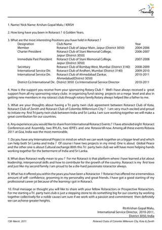 Trinity

1. Name/ Nick Name: Krishan Gopal Malu / KRISH

2. How long have you been in Rotaract ? 6 Golden Years.

3. What are the most interesting Positions you have held in Rotaract ?
       Designation                    Club Name                                                      Year
       Member                         Rotaract Club of Jaipur Main, Jaipur (District 3050)           2004-2006
       Charter President              Rotaract Club of Stani Memorial College,                       2006-2007
                                      Jaipur (District 3050)
       Immediate Past President Rotaract Club of Stani Memorial College,                             2007-2008
                                      Jaipur (District 3050)
       Secretary                      Rotaract Club of Bombay West, Mumbai (District 3140)           2008-2009
       International Service Dir.     Rotaract Club of Andheri, Mumbai (District 3140)               2009-2010
       International Service Dir.     Rotaract Club of Ahmedabad Zankar,                             2010-2011
                                      Ahmedabad(District 3050)
       District Co International Dir. District 3050 Co International Service Director                2010-2011

4. How is the support you receive from your sponsoring Rotary Club ? Well i have always received a great
support from all my sponsoring rotary clubs in organising fund raising projects on a mega level and also in
getting new members in my rotaract club through rotary family.Rotary always helped like a father to me.

5. What are your thoughts about having a Tri party twin club agreement between Rotaract Club of Kota,
Rotaract Club of Zenith and Rotaract Club of Colombo Millennium City ? I am very much excited and proud
to initiate my first Tri party twin club between India and Sri Lanka. I am sure working together we will make a
great contribution for our countries.

6. Any experiences you would like to share from International Rotaract Events ? I have attended eight Rotaract
Conferences and Assembly, two RYLA’s, two IDYE’s and one Rotasia till now. Among all these events Rotasia
2011 at Goa, India was the most memorable.

7. Do you have any International Project in mind on which we can work together on a bigger level and which
can help both Sri Lanka and India ? Of course i have two projects in my mind. One is about Global Peace
and the other one is about Cultural exchange.With this Tri party twin club we will have more helping hands
working together for the betterment of India and Sri Lanka.

8. What does Rotaract really mean to you ? For me Rotaract is that platform where i have learned a lot about
leadership, interpersonal skills and how to contribute for the growth of the country. Rotaract is my first love
and just like my second family. I am proud to be a die-hard passionate rotaractor always.

9. What has it offered you within the years you have been a Rotaractor ? Rotaract has offered me a tremendous
amount of self- confidence, grooming in my personality and great friends. I have got a good starting of my
professional career jst because of the learning i got in Rotaract.

10. Final message or thought you will like to share with your fellow Rotaractors or Prospective Rotaractors.
For me starting a Tri party twin club is just a stepping stone to do something big for our country by working
together collectively for a noble cause.I am sure if we work with a passion and commitment then definitely
we can achieve greater heights.

                                                                                       Rtr.Krishan Gopal Malu,
                                                                    International Service Director, 2010-2011,
                                                                                            District 3050, India
13th March, 2011                                                Rotaract Clubs of Colombo Millenium City, Kota & Zenith
 