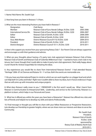 Trinity

1. Name/ Nick Name: Rtr. Swathi Sujir

2. How long have you been in Rotaract ? 6 Years.

3. What are the most interesting Positions you have held in Rotaract ?
       Designation                  Club Name                                                        Year
       Member                       Rotaract Club of Guru Nanak College, R.I.Dist. 3230              2005-2006
       International Service Dir.   Rotaract Club of Guru Nanak College, R.I.Dist. 3230              2006-2007
       Editor                       Rotaract Club of Zenith, R.I.Dist. 3230                          2008-2009
       Editor                       Rotaract Club of Zenith, R.I.Dist. 3230                          2009-2010
       Asso. Web Master             District Rotaract Council 9 10, R.I.Dist. 3230                   2009-2010
       President                    Rotaract Club of Zenith, R.I.Dist. 3230                          2010-2011
       District Designer            District Rotaract Council 10-11, R.I.Dist. 3230                  2010-2011

4. How is the support you receive from your sponsoring Rotary Club ? Our Parent Club are always supportive
and encourages us with their guidance and advices.

5. What are your thoughts about having a Tri party twin club agreement between Rotaract Club of Kota,
Rotaract Club of Zenith and Rotaract Club of Colombo Millennium City? I wanted to have a twin club in my
tenure, but I never thought that I could able to make tri party twin club agreement. I feel really happy about
it and I thank Rtr. Krishan Gopal Malu for initiating the ideas.

6. Any experiences you would like to share from International Rotaract Events? I had attended Rotasia
“Heritage” 2006 -07 at Chennai and Rotasia 10 - 11 at Goa. Both the events are memorable one.

7. Do you have any International Project in mind on which we can work together on a bigger level and which
can help both Sri Lanka and India? Right now I couldnt able to share my ideas, but in future endevours I hope
that we will come up with innovative and unique projects.

8. What does Rotaract really mean to you ? FRIENDSHIP is the first word I would say. What i learnt from
Rotaract is Communication & Interpersonal Skills, Leadership, and service to the Community. Rotaract is a
platform to learn, which helps in our Personal and Career.

9. What has it offered you within the years you have been a Rotaractor? Rotaract has offered me a lots and
lots of friends and helped me to develop my skills and talents Professionally.

10. Final message or thought you will like to share with your fellow Rotaractors or Prospective Rotaractors.
Lets develop our friendship to greater heights, where we can share more our interests and ideas to serve the
Community.
                                                                                            Rtr. Swathi Sujir
                                                                                                   President,
                                                                                     Rotaract Club of Zenith
                                                                                               R.I.Dist. 3230
                                                                                              sponsored by
                                                                           Rotary Club of Madras North East
                                                                                                  2010-2011.
13th March, 2011                                                Rotaract Clubs of Colombo Millenium City, Kota & Zenith
 