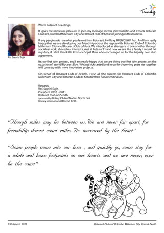 Trinity

                    Warm Rotaract Greetings,

                    It gives me immense pleasure to pen my message in this joint bulletin and I thank Rotaract
                    Club of Colombo Millenium City and Rotract club of Kota for joining in this bulletin.

                    If any people asks me what you learnt from Rotaract, I will say FRIENDSHIP first. And I am really
                    happy that we are developing our friendship across the region with Rotaract Club of Colombo
                    Millenium City and Rotaract Club of Kota. We introduced as strangers to one another through
                    social network, shared our interests, met at Rotasia 11 and now we are like a family. I would fail
                    my duty, if i dint thank Rtr. Krishan Gopal Malu who encouraged us for the triparty twin club
                    agreement.
Rtr. Swathi Sujir
                    Its our first joint project, and I am really happy that we are doing our first joint project on the
                    occasion of World Rotaract Day. We just kickstarted and in our forthcoming years we together
                    will come up with more innovative projects.

                    On behalf of Rotaract Club of Zenith, I wish all the success for Rotaract Club of Colombo
                    Millenium City and Rotaract Club of Kota for their future endevours.


                    Regards,
                    Rtr. Swathi Sujir,
                    President 2010 - 2011
                    Rotaract Club of Zenith
                    sponsored by Rotary Club of Madras North East
                    Rotary International District 3230




“Though miles may lie between us, We are never far apart, for
friendship doesnt count miles, Its measured by the heart”

“Some people come into our lives , and quickly go, some stay for
a while and leave footprints on our hearts and we are never, ever
be the same.”




13th March, 2011                                                    Rotaract Clubs of Colombo Millenium City, Kota & Zenith
 