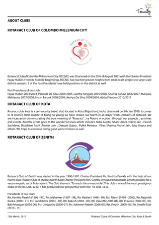 Trinity
ABOUT CLUBS

ROTARACT CLUB OF COLOMBO MILLENIUM CITY




Rotaract Club of Colombo Millennium City (RCCMC) was Chartered on the 25th of August 2003 with the Charter President
Fayaz Hudah. From its humble beginnings, RCCMC has reached greater heights from small scale projects to large scale
district projects. 3 of the Past Presidents have held positions in the district as well.

Past Presidents of our club:
Fayaz Hudah 2003/2004, Pandula De Silva 2004/2005, Lasitha Attygale 2005/2006, Shafraz Asnavi 2006/2007, Manjula,
Maldeniya 2007/2008, Imran Farook 2008/2009, Aeshya De Silva 2009/2010, Abdul Sanoon 2010/2011

ROTARACT CLUB OF KOTA
Rotaract club Kota is a community based club located in Kota (Rajasthan), India, chartered on 9th Jan 2010. It comes
in RI District 3050. Inspite of being so young we have shown our talent in all major work Domains of Rotaract. We
are incessantly demonstrating the true meaning of “Rotaract” , i.e Rotary in action , through our projects , activities
and events. And the credit goes to the wonderful team which includes Neha Gupta, Ishant Arora, Nikhil Jain , Paresh
Sachdeva, Shubham Patni ,Ativeer Jain , Deepak Gupta , Pulkit Mewara , Vikas Sharma, Vishal Jain, Jalaj Gupta and
others. We hope to continue doing good work in future as well.

ROTARACT CLUB OF ZENITH




Rotaract Club of Zenith was started in the year 1996-1997. Charter President Rtr. Kavitha Parekh with the help of our
Parent club (Rotary Club of Madras North East) Charter President Rtn. Geetha Venkataraman made Zenith possible for a
very energetic set of Rotaractor’s. The Club theme is “To reach the unreachable”. This club is one of the most prestigious
clubs in the R.I. Dist. 3230. It has produced four prospective DRR’s for R.I. Dist. 3230.

Presidents of our Club:
Rtr. Kavitha Parekh (1996 - 97), Rtr. Mahaveer (1997 - 98), Rtr. Hethel ( 1998 - 99), Rtr. Ritesh (1999 - 2000), Rtr. Rajanish
Ranka (2000 - 01), Rtr. Sunil Bafna (2001 - 02), Rtr. Rakesh (2002 - 03), Rtr. Vasanth (2003-04), Rtr. Praveen (2004-05), Rtr.
Bala Murugan (2005-06), Rtr. Umapathy (2006-07), Rtr. Solomon Rajesh (2008-09), Rtr. Vinoth (2009-10), Rtr. Swathi Sujir
(2010 - 11)

13th March, 2011                                                         Rotaract Clubs of Colombo Millenium City, Kota & Zenith
 