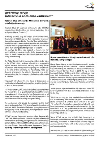 Trinity
CLUB PROJECT REPORT
ROTARACT CLUB OF COLOMBO MILLENIUM CITY
Rotaract Club of Colombo Millennium City’s 8th
Installation Ceremony:

Rotaract Club of Colombo Millennium City (RCCMC)
inducted their 8th President on 18th of September, 2010
at Olympic House, Colombo 7.

By taking the first step to success as true Rotaractors,
Rotaractors of RCCMC started their Installation Ceremony
sharp at 6pm as stated in the Agenda. They said what they
needed to say in fewest words possible and mentioned
that they want to give priority to actual work as Rotaractors
rather than talking about the projects to be done.
Rtr. Aeshya De Silva was pleased to hand over her
responsibilities as president to Rtr. Abdul Sanoon, who she
thinks is a well trained and disciplined Rotaractor and a
lovely human being.                                             Home Sweet Home – Giving the real warmth of a
                                                                Home to an Orphanage:
Rtr. Abdul Sanoon is the youngest president to be born
in the RCCMC History and was referred to as a man with
                                                                Home Sweet Home is a continuing community service
a great sense of humour and a strong persona by fellow
                                                                project done by Rotaract Club of Colombo Millennium
Rotaractors and Interactors when giving out felicitations
                                                                City, initiated by Rtr. Chenthuran Balasubramaniam and
at the end of the ceremony. He has already made few
                                                                his Community Services Team in 2010. We try to make
dynamic changes in the club by bringing new active
                                                                homes of Orphan Children and Elders without any help
members into the club to expand the horizons of the club
                                                                from their families more than a shelter to rest... This year
as a whole.
                                                                we focus mainly on helping Jayasekera Home in Colombo
                                                                6 a home with warm and caring touch to give it a feeling
He proudly introduced his new Board of Directors as an
                                                                of a real home than just a Orphanage that take care of little
exciting bunch of people, with vivid personalities that love
                                                                girls..
to work in a team as one.
                                                                These girls in Jayasekera Home are lively and smart but
The President of RCCMC further stated that his intention for
                                                                have very little to fulfil their basic needs and means in day
the Year 2010/11 is to give life to the Rotaract Movement
                                                                to day life...
by working and living with the true Rotaract spirit at all
times and humbly invited the rest of the Rotaractors to
                                                                This home not only got little angel’s in human form but it
join him to make his inspiring thought a reality.
                                                                has an interesting past behind it as well... The Jayasekera
                                                                Home for Women & Children dates far back to the year
The gentleman who graced the occasion as the chief
                                                                1924, when Mrs. Frances Janet Jayasekera, a lady with a big
guest, Mr. Reyaz Jeffrey, CEO, Amana Takaful Life, delivered
                                                                heart that wanted to make a change in the society like the
his speech with few words of wisdom, managing to touch
                                                                Rotaractors at RCCMC, gave shelter at her own residence
many young hearts that evening, making the event a little
                                                                to girls and women discharged from prison and to others
bit more colourful and exciting.
                                                                deserving protection.
RCCMC’s annual theme was announced as, “Because We
                                                                We at RCCMC try our best to build their dreams and to
Care”. The young president said that he plans to keep up
                                                                help them to have better lives. We provide them clothes,
with their club theme, by joining hands with other Rotaract
                                                                stationery, food items as and when we can and we paint
& Interact Clubs in District 3220 and Rotaractors Worldwide,
                                                                and renovate their home with all the funds we make from
since the Rotaract theme of the year “Connecting Youth –        our finance projects.
Building Friendships” cannot be forgotten.
                                                                We welcome our dear Rotaractors in all countries to join

13th March, 2011                                                        Rotaract Clubs of Colombo Millenium City, Kota & Zenith
 