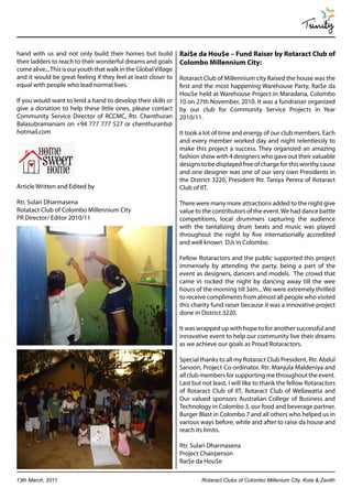 Trinity

hand with us and not only build their homes but build             Rai$e da Hou$e – Fund Raiser by Rotaract Club of
their ladders to reach to their wonderful dreams and goals        Colombo Millennium City:
come alive... This is our youth that walk in the Global Village
and it would be great feeling if they feel at least closer to     Rotaract Club of Millennium city Raised the house was the
equal with people who lead normal lives.                          first and the most happening Warehouse Party, Rai$e da
                                                                  Hou$e held at Warehouse Project in Maradana, Colombo
If you would want to lend a hand to develop their skills or       10 on 27th November, 2010. It was a fundraiser organized
give a donation to help these little ones, please contact         by our club for Community Service Projects in Year
Community Service Director of RCCMC, Rtr. Chenthuran              2010/11.
Balasubramaniam on +94 777 777 527 or chenthuranb@
hotmail.com                                                       It took a lot of time and energy of our club members. Each
                                                                  and every member worked day and night relentlessly to
                                                                  make this project a success. They organized an amazing
                                                                  fashion show with 4 designers who gave out their valuable
                                                                  designs to be displayed free of charge for this worthy cause
                                                                  and one designer was one of our very own Presidents in
                                                                  the District 3220, President Rtr. Taniya Perera of Rotaract
Article Written and Edited by                                     Club of IIT.

Rtr. Sulari Dharmasena                                            There were many more attractions added to the night give
Rotatact Club of Colombo Millennium City                          value to the contributors of the event. We had dance battle
PR Director/ Editor 2010/11                                       competitions, local drummers capturing the audience
                                                                  with the tantalizing drum beats and music was played
                                                                  throughout the night by five internationally accredited
                                                                  and well known DJs in Colombo.

                                                                  Fellow Rotaractors and the public supported this project
                                                                  immensely by attending the party, being a part of the
                                                                  event as designers, dancers and models. The crowd that
                                                                  came in rocked the night by dancing away till the wee
                                                                  hours of the morning till 3am... We were extremely thrilled
                                                                  to receive compliments from almost all people who visited
                                                                  this charity fund raiser because it was a innovative project
                                                                  done in District 3220.

                                                                  It was wrapped up with hope to for another successful and
                                                                  innovative event to help our community live their dreams
                                                                  as we achieve our goals as Proud Rotaractors.

                                                                  Special thanks to all my Rotaract Club President, Rtr. Abdul
                                                                  Sanoon, Project Co-ordinator, Rtr. Manjula Maldeniya and
                                                                  all club members for supporting me throughout the event.
                                                                  Last but not least, I will like to thank the fellow Rotaractors
                                                                  of Rotaract Club of IIT, Rotaract Club of Wellawatta and
                                                                  Our valued sponsors Australian College of Business and
                                                                  Technology in Colombo 3, our food and beverage partner,
                                                                  Burger Blast in Colombo 7 and all others who helped us in
                                                                  various ways before, while and after to raise da house and
                                                                  reach its limits.

                                                                  Rtr. Sulari Dharmasena
                                                                  Project Chairperson
                                                                  Rai$e da Hou$e

13th March, 2011                                                          Rotaract Clubs of Colombo Millenium City, Kota & Zenith
 