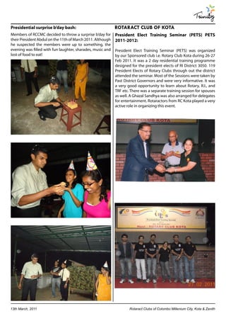 Trinity
Presidential surprise b’day bash:                           ROTARACT CLUB OF KOTA
Members of RCCMC decided to throw a surprise b’day for      President Elect Training Seminar (PETS) PETS
their President Abdul on the 11th of March 2011. Although   2011-2012:
he suspected the members were up to something, the
evening was filled with fun laughter, sharades, music and   President Elect Training Seminar (PETS) was organized
lost of food to eat!                                        by our Sponsored club i.e. Rotary Club Kota during 26-27
                                                            Feb 2011. It was a 2 day residential training programme
                                                            designed for the president elects of RI District 3050. 119
                                                            President Elects of Rotary Clubs through out the district
                                                            attended the seminar. Most of the Sessions were taken by
                                                            Past District Governors and were very informative. It was
                                                            a very good opportunity to learn about Rotary, R.I., and
                                                            TRF etc. There was a separate training session for spouses
                                                            as well. A Ghazal Sandhya was also arranged for delegates
                                                            for entertainment. Rotaractors from RC Kota played a very
                                                            active role in organizing this event.




13th March, 2011                                                    Rotaract Clubs of Colombo Millenium City, Kota & Zenith
 