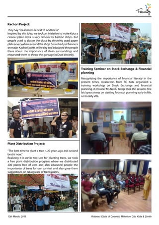 Trinity

Kachori Project:
They Say “Cleanliness is next to Godliness”
Inspired by this idea, we took an initiative to make Kota a
cleaner place. Kota is very famous for Kachori shops. But
people used to clutter the place by throwing used paper
plates everywhere around the shop .So we had put banners
on major Kachori joints in the city and educated the people
there about the importance of clean surroundings and
requested them to throw the garbage in Dust bin only.



                                                              Training Seminar on Stock Exchange & Financial
                                                              planning
                                                              Recognizing the importance of financial literacy in the
                                                              present times, rotaractors from RC Kota organized a
                                                              training workshop on Stock Exchange and financial
                                                              planning. JCI Trainer Ms Neelu Tuteja took this session. She
                                                              laid great stress on starting financial planning early in life,
                                                              i.e in early 20s.




Plant Distribution Project:

“The best time to plant a tree is 20 years ago and second
best is now.”
Realizing it is never too late for planting trees, we took
a free plant distribution program where we distributed
200 plants free of cost and also educated people the
importance of trees for our survival and also gave them
suggestions on taking care of trees/plants.




13th March, 2011                                                       Rotaract Clubs of Colombo Millenium City, Kota & Zenith
 