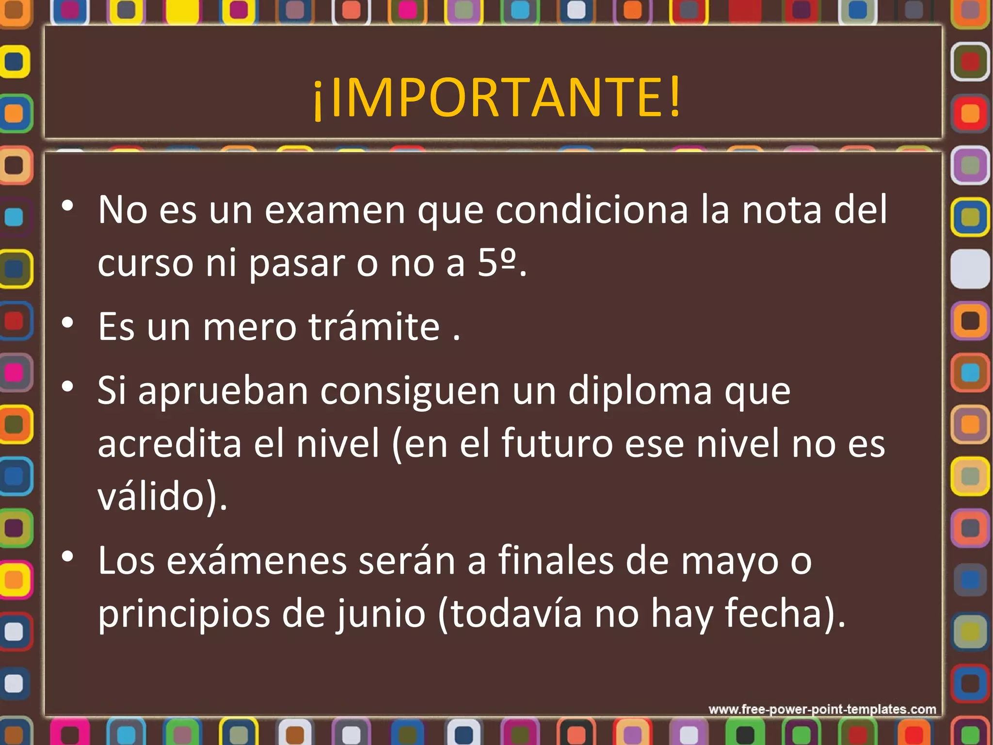 ¡IMPORTANTE!
• No es un examen que condiciona la nota del
  curso ni pasar o no a 5º.
• Es un mero trámite .
• Si aprueban consiguen un diploma que
  acredita el nivel (en el futuro ese nivel no es
  válido).
• Los exámenes serán a finales de mayo o
  principios de junio (todavía no hay fecha).
 