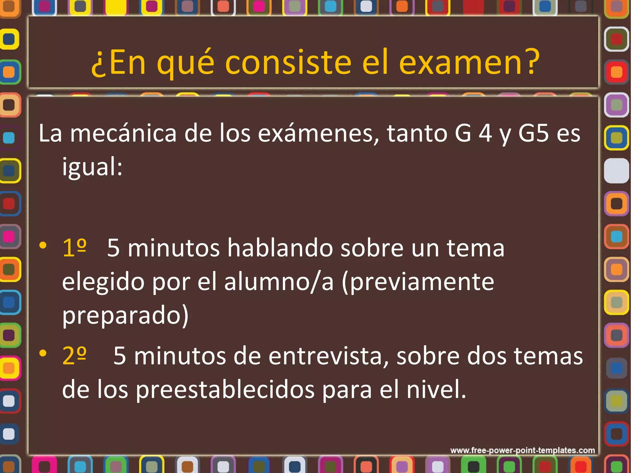 ¿En qué consiste el examen?
La mecánica de los exámenes, tanto G 4 y G5 es
  igual:

• 1º 5 minutos hablando sobre un tema
  elegido por el alumno/a (previamente
  preparado)
• 2º 5 minutos de entrevista, sobre dos temas
  de los preestablecidos para el nivel.
 