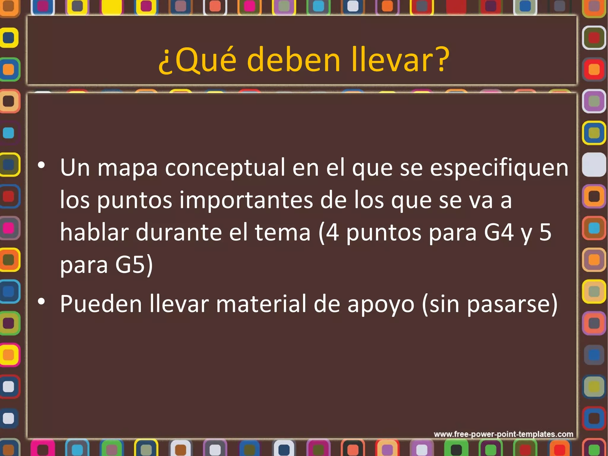 ¿Qué deben llevar?

• Un mapa conceptual en el que se especifiquen
  los puntos importantes de los que se va a
  hablar durante el tema (4 puntos para G4 y 5
  para G5)
• Pueden llevar material de apoyo (sin pasarse)
 