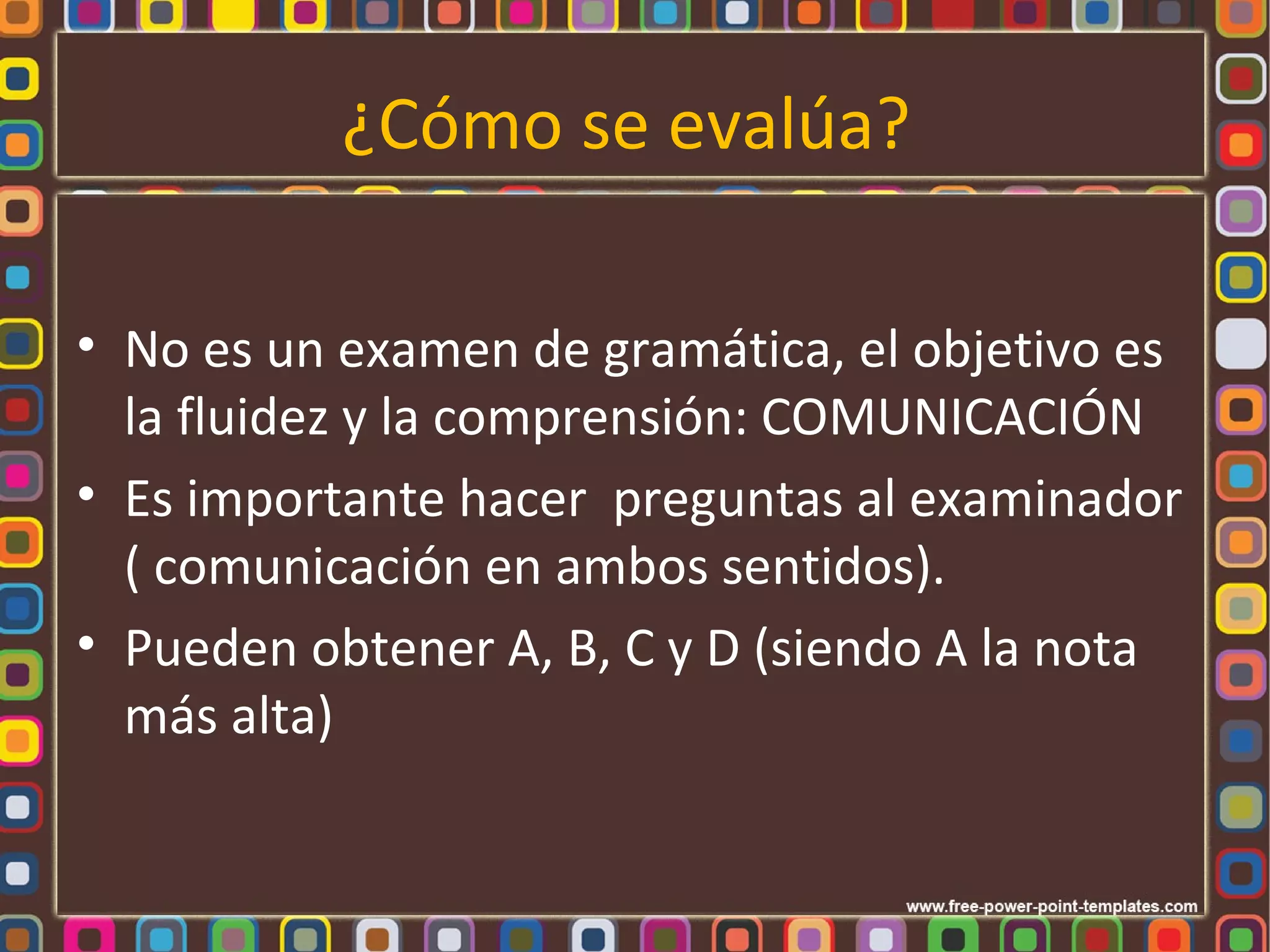 ¿Cómo se evalúa?

• No es un examen de gramática, el objetivo es
  la fluidez y la comprensión: COMUNICACIÓN
• Es importante hacer preguntas al examinador
  ( comunicación en ambos sentidos).
• Pueden obtener A, B, C y D (siendo A la nota
  más alta)
 