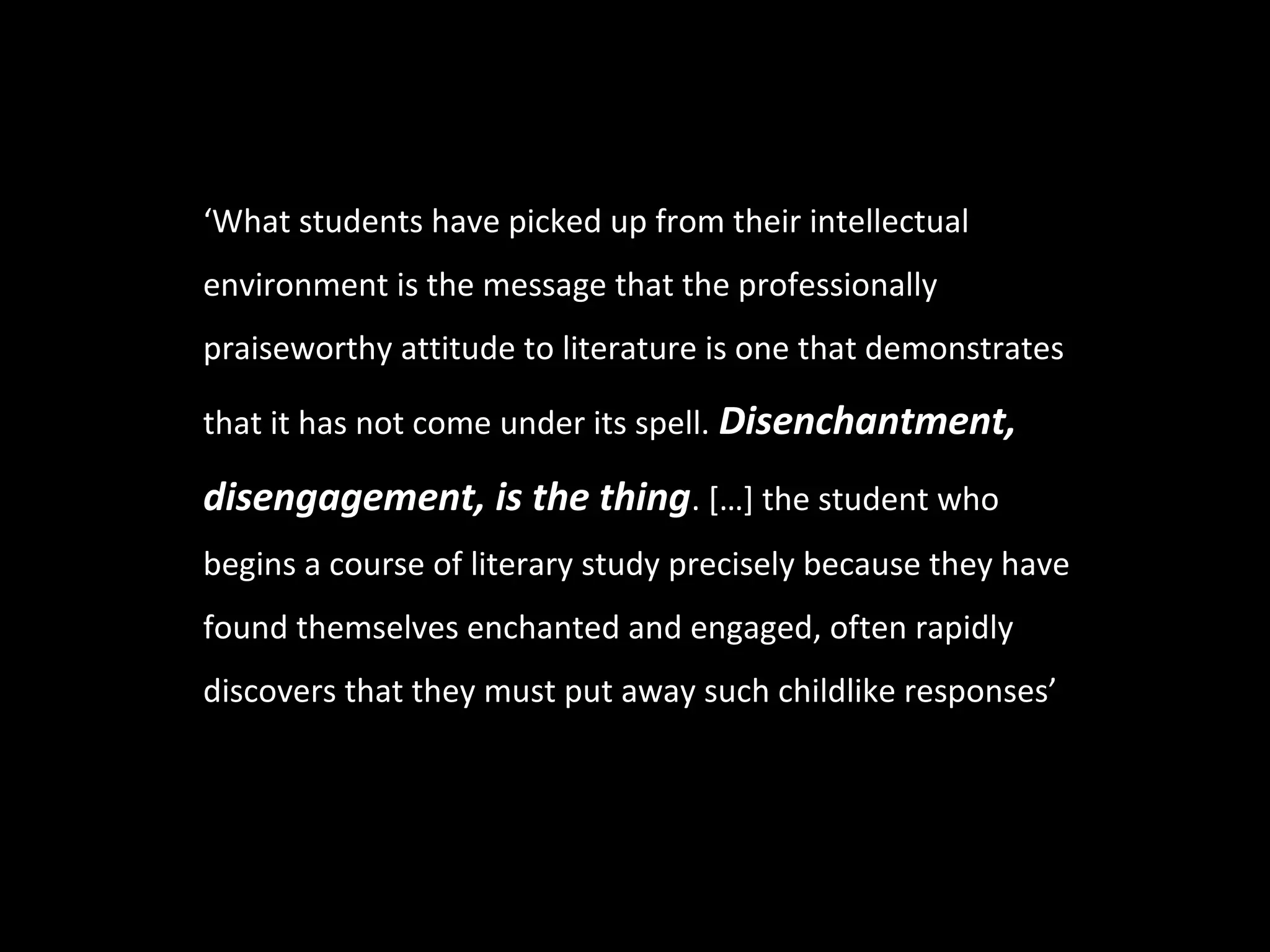 ‘What students have picked up from their intellectual
environment is the message that the professionally
praiseworthy attitude to literature is one that demonstrates

that it has not come under its spell. Disenchantment,

disengagement, is the thing. […] the student who
begins a course of literary study precisely because they have
found themselves enchanted and engaged, often rapidly
discovers that they must put away such childlike responses’
 