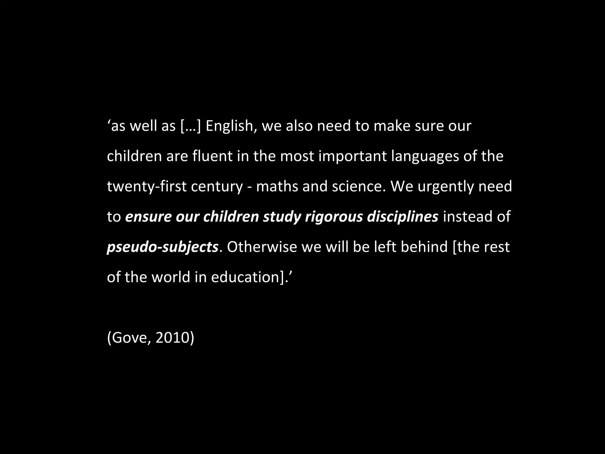 ‘as well as […] English, we also need to make sure our
children are fluent in the most important languages of the
twenty-first century - maths and science. We urgently need
to ensure our children study rigorous disciplines instead of
pseudo-subjects. Otherwise we will be left behind [the rest
of the world in education].’


(Gove, 2010)
 