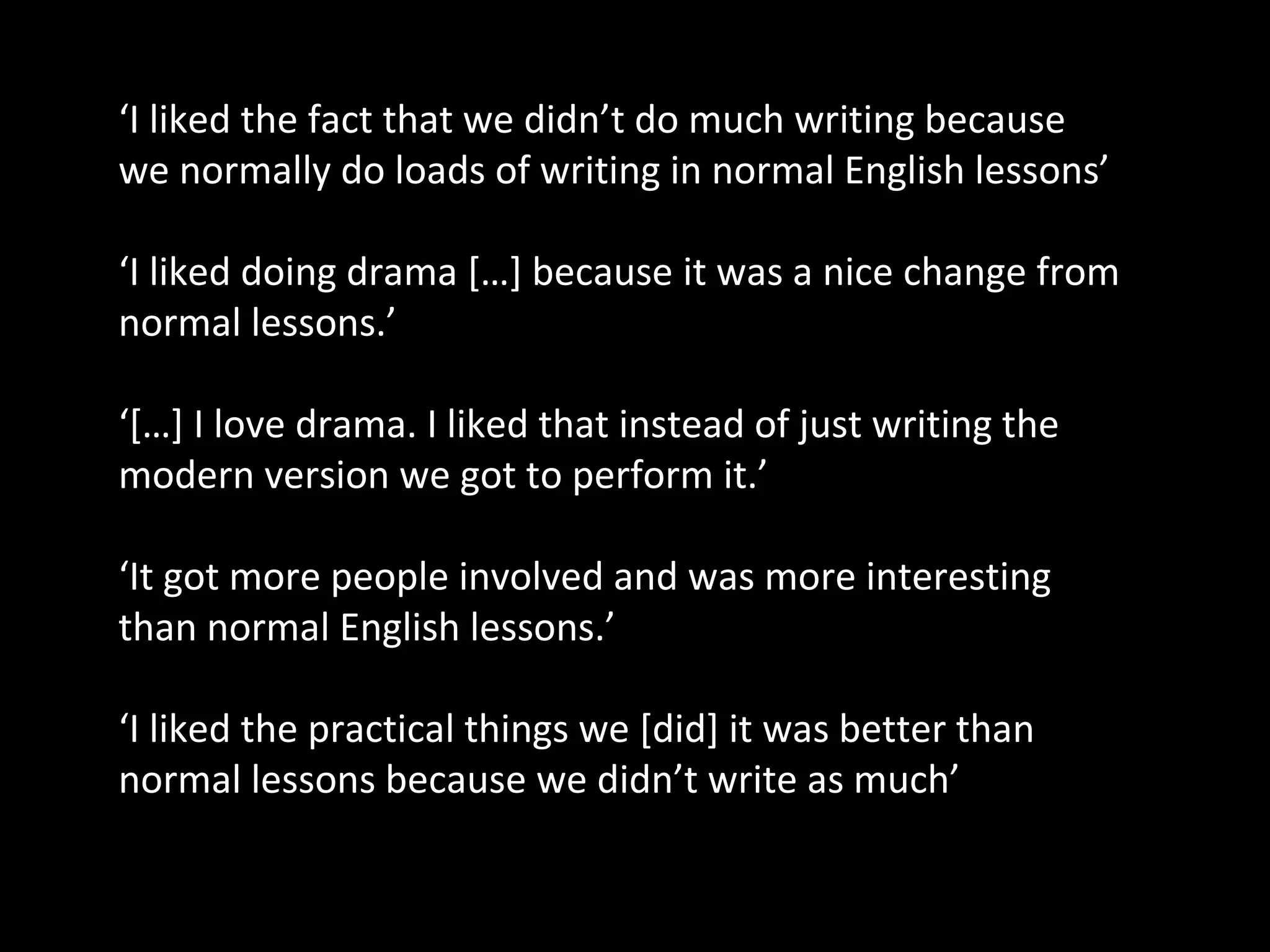 ‘I liked the fact that we didn’t do much writing because
we normally do loads of writing in normal English lessons’

‘I liked doing drama […] because it was a nice change from
normal lessons.’

‘[…] I love drama. I liked that instead of just writing the
modern version we got to perform it.’

‘It got more people involved and was more interesting
than normal English lessons.’

‘I liked the practical things we [did] it was better than
normal lessons because we didn’t write as much’
 