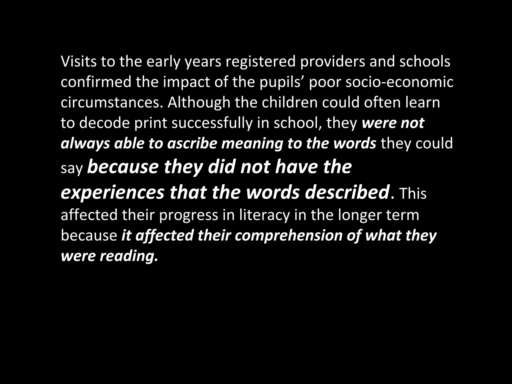 Visits to the early years registered providers and schools
confirmed the impact of the pupils’ poor socio-economic
circumstances. Although the children could often learn
to decode print successfully in school, they were not
always able to ascribe meaning to the words they could
say because they did not have the
experiences that the words described. This
affected their progress in literacy in the longer term
because it affected their comprehension of what they
were reading.
 