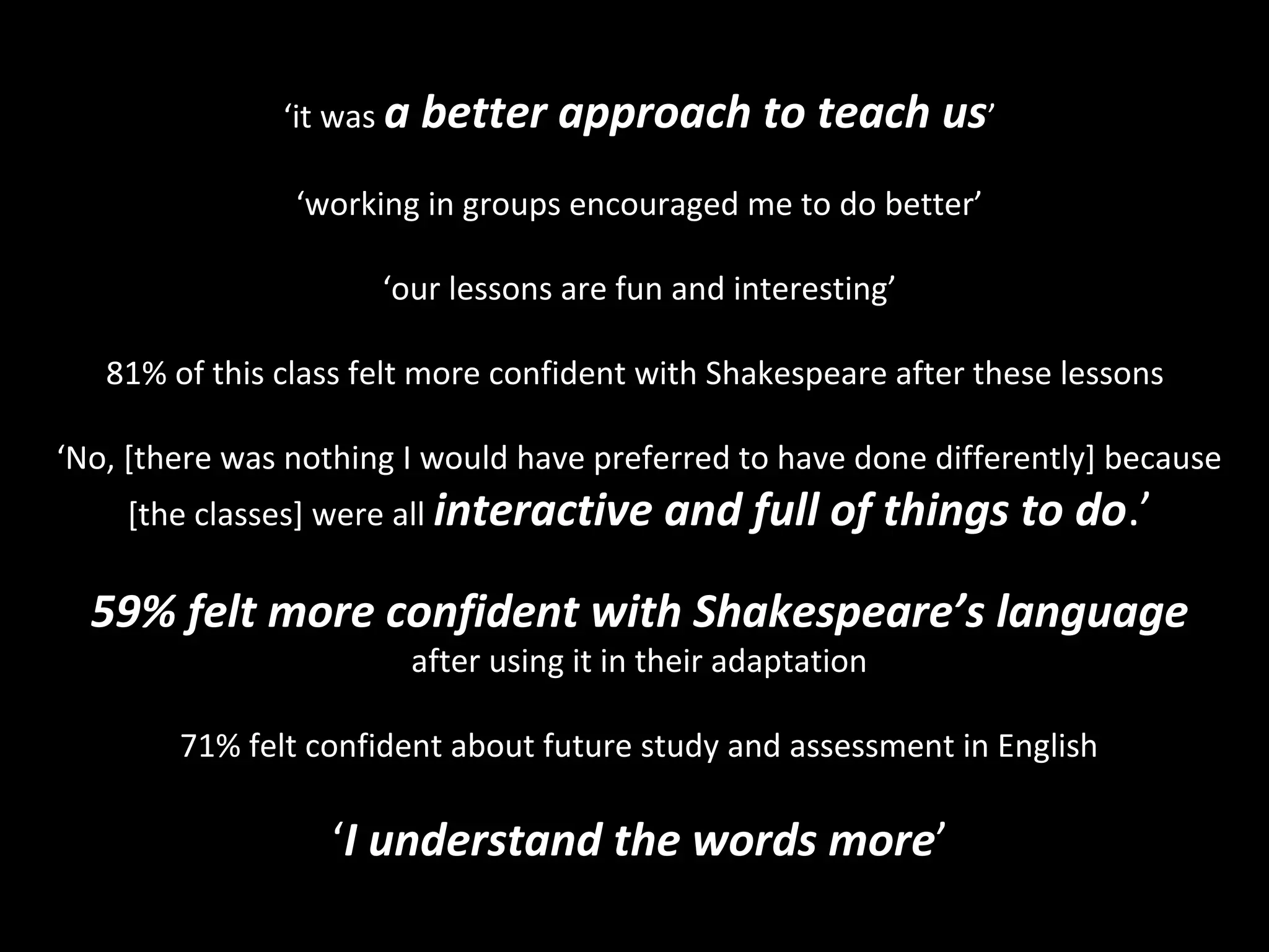 ‘it was a   better approach to teach us’
                ‘working in groups encouraged me to do better’

                      ‘our lessons are fun and interesting’

   81% of this class felt more confident with Shakespeare after these lessons

‘No, [there was nothing I would have preferred to have done differently] because
    [the classes] were all interactive       and full of things to do.’

  59% felt more confident with Shakespeare’s language
                           after using it in their adaptation

        71% felt confident about future study and assessment in English

                  ‘I understand the words more’
 
