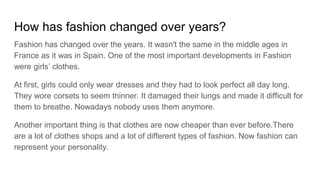 How has fashion changed over years?
Fashion has changed over the years. It wasn't the same in the middle ages in
France as it was in Spain. One of the most important developments in Fashion
were girls’ clothes.
At first, girls could only wear dresses and they had to look perfect all day long.
They wore corsets to seem thinner. It damaged their lungs and made it difficult for
them to breathe. Nowadays nobody uses them anymore.
Another important thing is that clothes are now cheaper than ever before.There
are a lot of clothes shops and a lot of different types of fashion. Now fashion can
represent your personality.
 