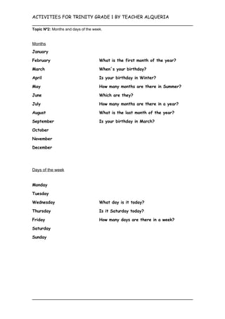 ACTIVITIES FOR TRINITY GRADE 1 BY TEACHER ALQUERIA

Topic Nº2: Months and days of the week.


Months
January

February                             What is the first month of the year?

March                                When´s your birthday?

April                                Is your birthday in Winter?

May                                  How many months are there in Summer?

June                                 Which are they?

July                                 How many months are there in a year?

August                               What is the last month of the year?

September                            Is your birthday in March?

October

November

December




Days of the week


Monday

Tuesday

Wednesday                            What day is it today?

Thursday                             Is it Saturday today?

Friday                               How many days are there in a week?

Saturday

Sunday
 