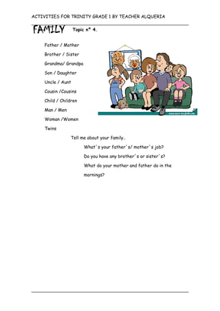 ACTIVITIES FOR TRINITY GRADE 1 BY TEACHER ALQUERIA

                   Topic nº 4.


    Father / Mother

    Brother / Sister

    Grandma/ Grandpa

    Son / Daughter

    Uncle / Aunt

    Cousin /Cousins

    Child / Children

    Man / Men

    Woman /Women

    Twins

                Tell me about your family..

                       What´s your father´s/ mother´s job?

                       Do you have any brother´s or sister´s?

                        What do your mother and father do in the

                        mornings?
 