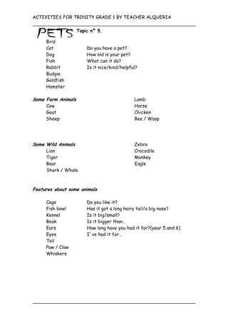 ACTIVITIES FOR TRINITY GRADE 1 BY TEACHER ALQUERIA

                    Topic nº 5.

     Bird
     Cat                Do you have a pet?
     Dog                How old is your pet?
     Fish               What can it do?
     Rabbit             Is it nice/kind/helpful?
     Budgie
     Goldfish
     Hamster

Some Farm Animals                             Lamb
     Cow                                      Horse
     Goat                                     Chicken
     Sheep                                    Bee / Wasp




Some Wild Animals                             Zebra
     Lion                                     Crocodile
     Tiger                                    Monkey
     Bear                                     Eagle
     Shark / Whale



Features about some animals

     Cage               Do you like it?
     Fish bowl          Has it got a long hairy tail/a big nose?
     Kennel             Is it big/small?
     Beak               Is it bigger than…
     Ears               How long have you had it for?(year 5 and 6)
     Eyes               I´ve had it for…
     Tail
     Paw / Claw
     Whiskers
 