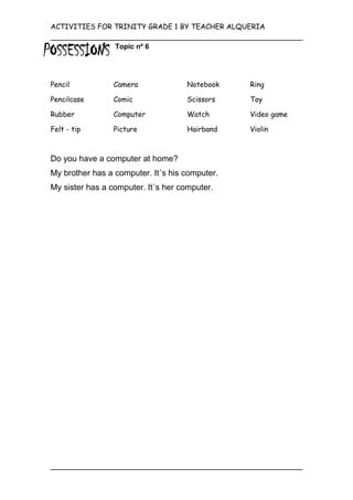 ACTIVITIES FOR TRINITY GRADE 1 BY TEACHER ALQUERIA

                 Topic nº 6




Pencil           Camera             Notebook    Ring

Pencilcase       Comic              Scissors    Toy

Rubber           Computer           Watch       Video game

Felt - tip       Picture            Hairband    Violin



Do you have a computer at home?
My brother has a computer. It´s his computer.
My sister has a computer. It´s her computer.
 