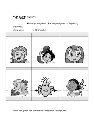 Topic nº 7.


                 He has got a big nose. / She has got big eyes. / I´ve got long
brown hair.
(He´s got...)             / (She´s got...)




   Nose                            Hair / Cap                           Green eyes




Mouth / Lips                    Ears /Earrings                          Happy face




Blond hair /ginger hair /bald teacher / long / short / straight hair.
 