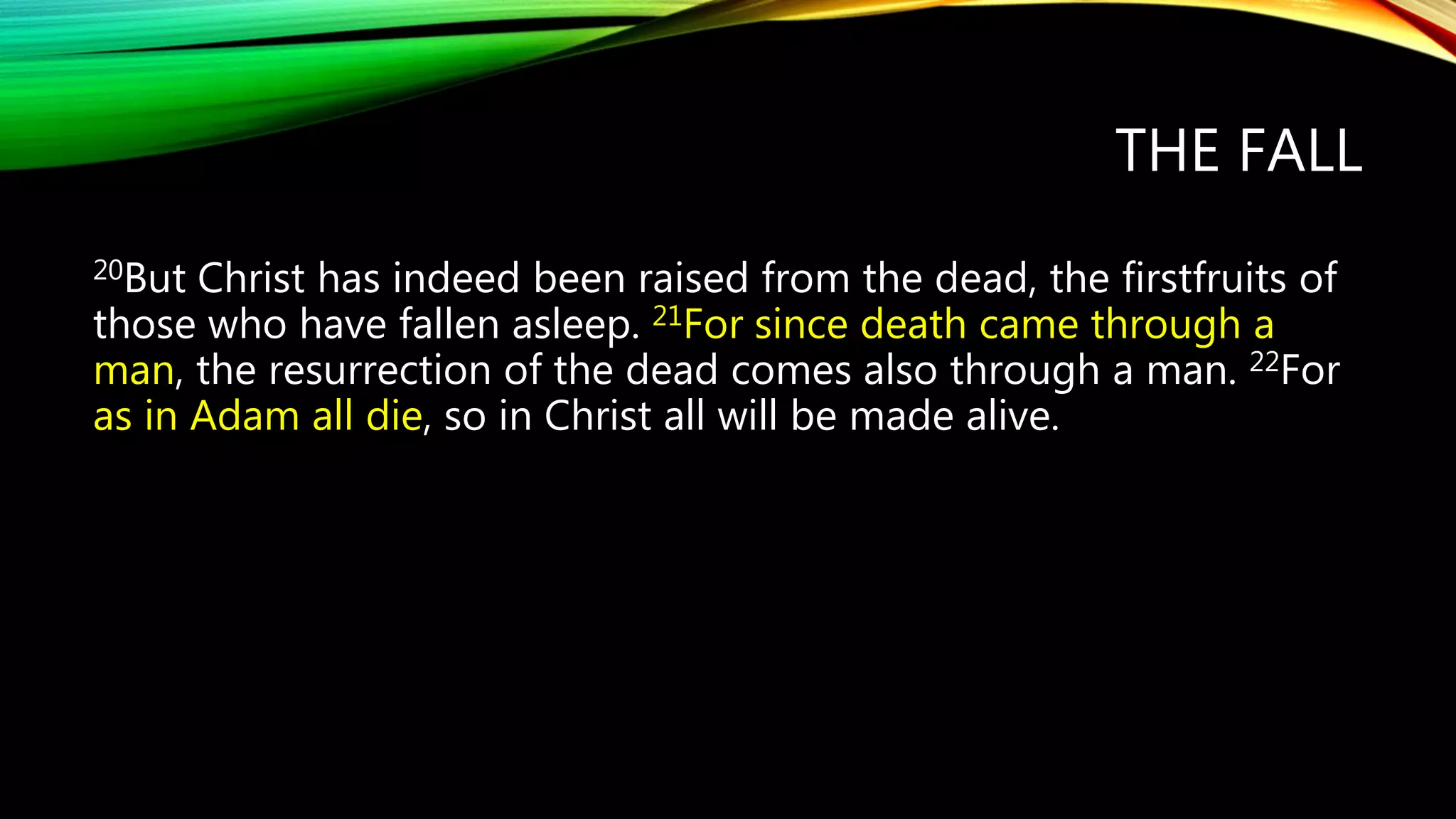 THE FALL
20But Christ has indeed been raised from the dead, the firstfruits of
those who have fallen asleep. 21For since death came through a
man, the resurrection of the dead comes also through a man. 22For
as in Adam all die, so in Christ all will be made alive.
 