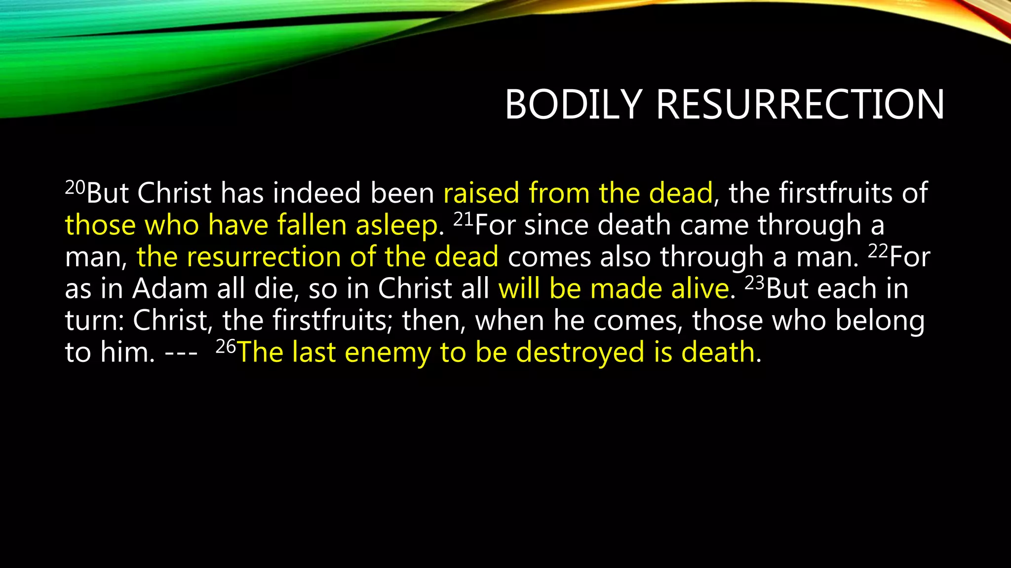 BODILY RESURRECTION
20But Christ has indeed been raised from the dead, the firstfruits of
those who have fallen asleep. 21For since death came through a
man, the resurrection of the dead comes also through a man. 22For
as in Adam all die, so in Christ all will be made alive. 23But each in
turn: Christ, the firstfruits; then, when he comes, those who belong
to him. --- 26The last enemy to be destroyed is death.
 