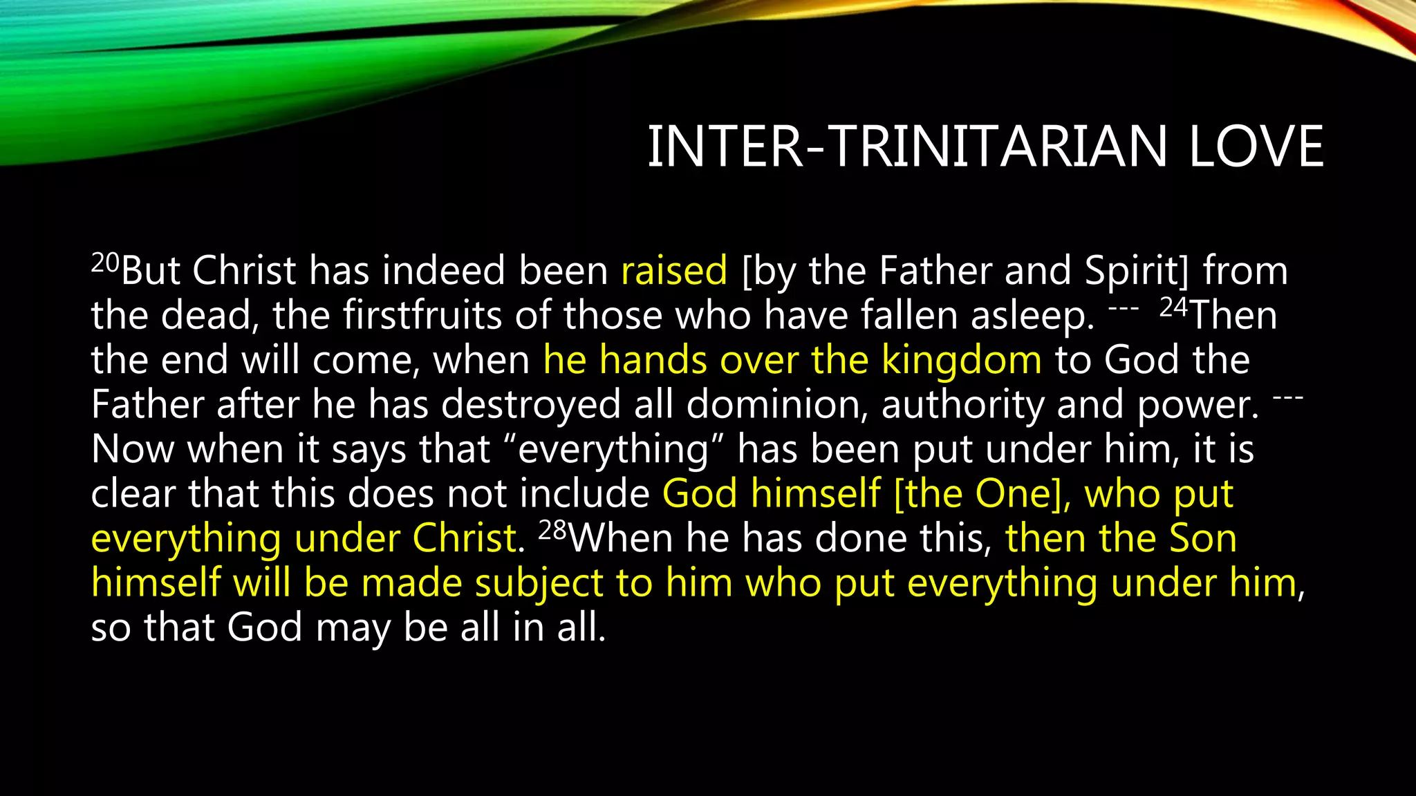 INTER-TRINITARIAN LOVE
20But Christ has indeed been raised [by the Father and Spirit] from
the dead, the firstfruits of those who have fallen asleep. --- 24Then
the end will come, when he hands over the kingdom to God the
Father after he has destroyed all dominion, authority and power. ---
Now when it says that “everything” has been put under him, it is
clear that this does not include God himself [the One], who put
everything under Christ. 28When he has done this, then the Son
himself will be made subject to him who put everything under him,
so that God may be all in all.
 
