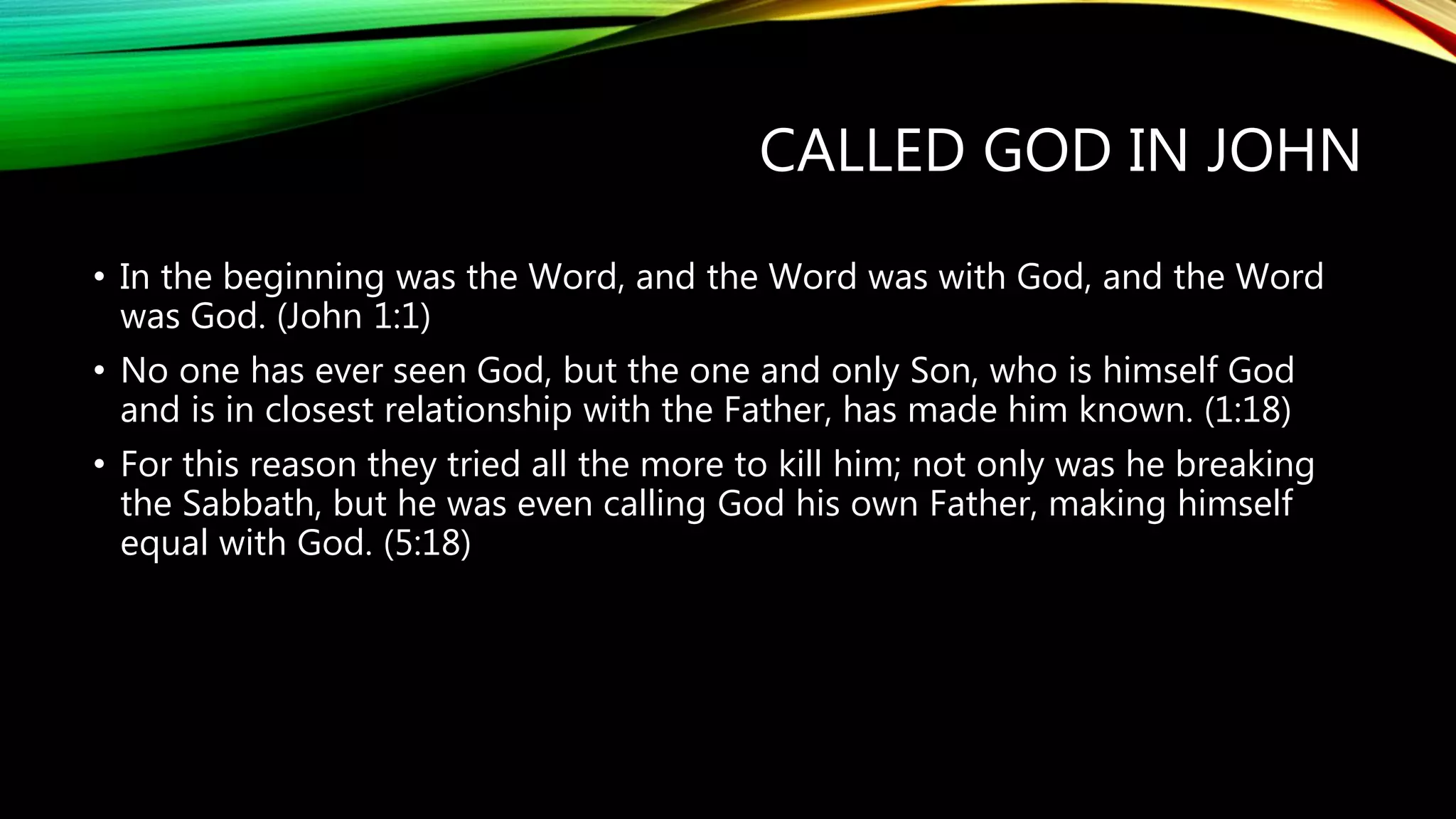 CALLED GOD IN JOHN
• In the beginning was the Word, and the Word was with God, and the Word
was God. (John 1:1)
• No one has ever seen God, but the one and only Son, who is himself God
and is in closest relationship with the Father, has made him known. (1:18)
• For this reason they tried all the more to kill him; not only was he breaking
the Sabbath, but he was even calling God his own Father, making himself
equal with God. (5:18)
 