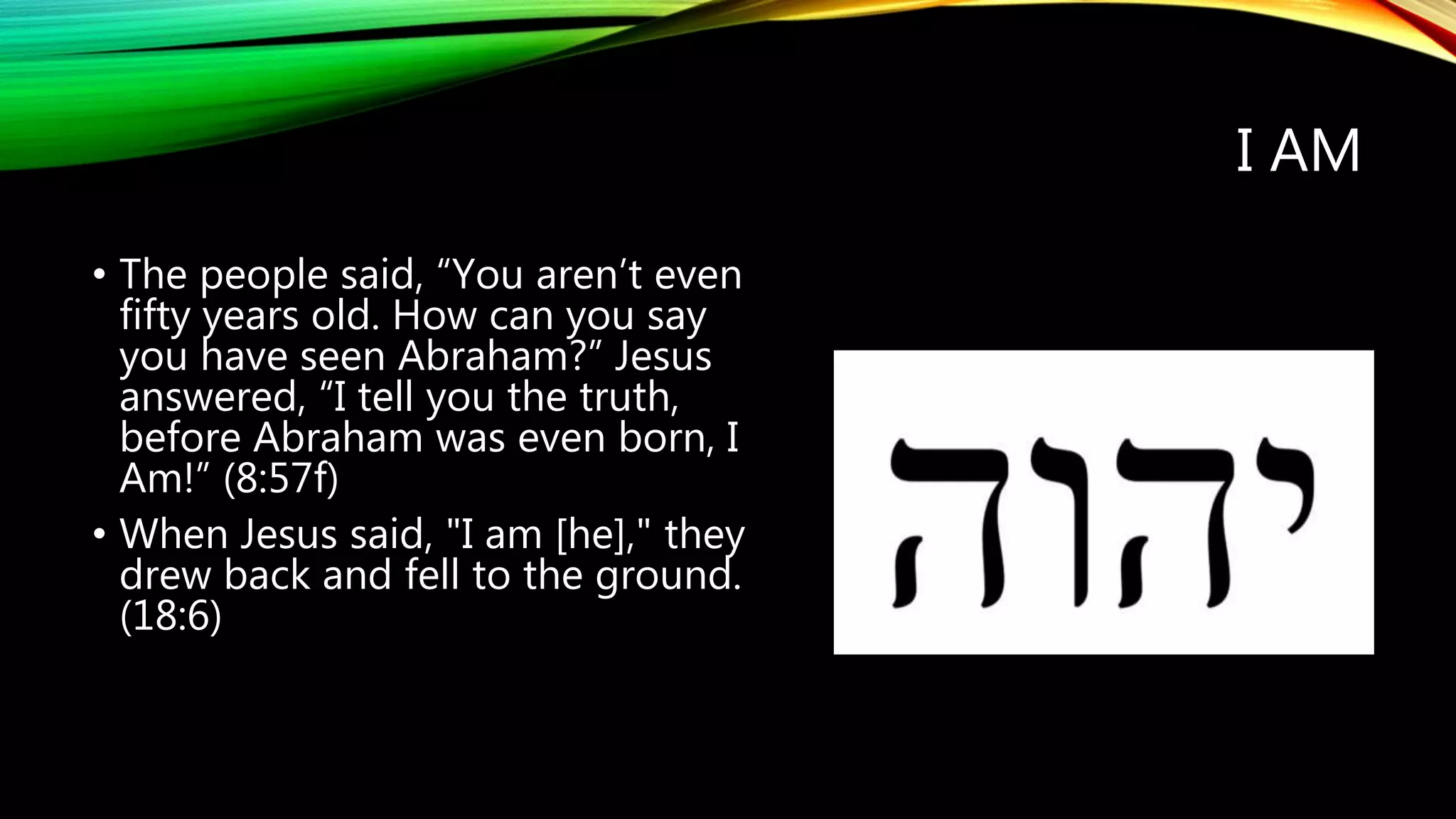 I AM
• The people said, “You aren’t even
fifty years old. How can you say
you have seen Abraham?” Jesus
answered, “I tell you the truth,
before Abraham was even born, I
Am!” (8:57f)
• When Jesus said, "I am [he]," they
drew back and fell to the ground.
(18:6)
 