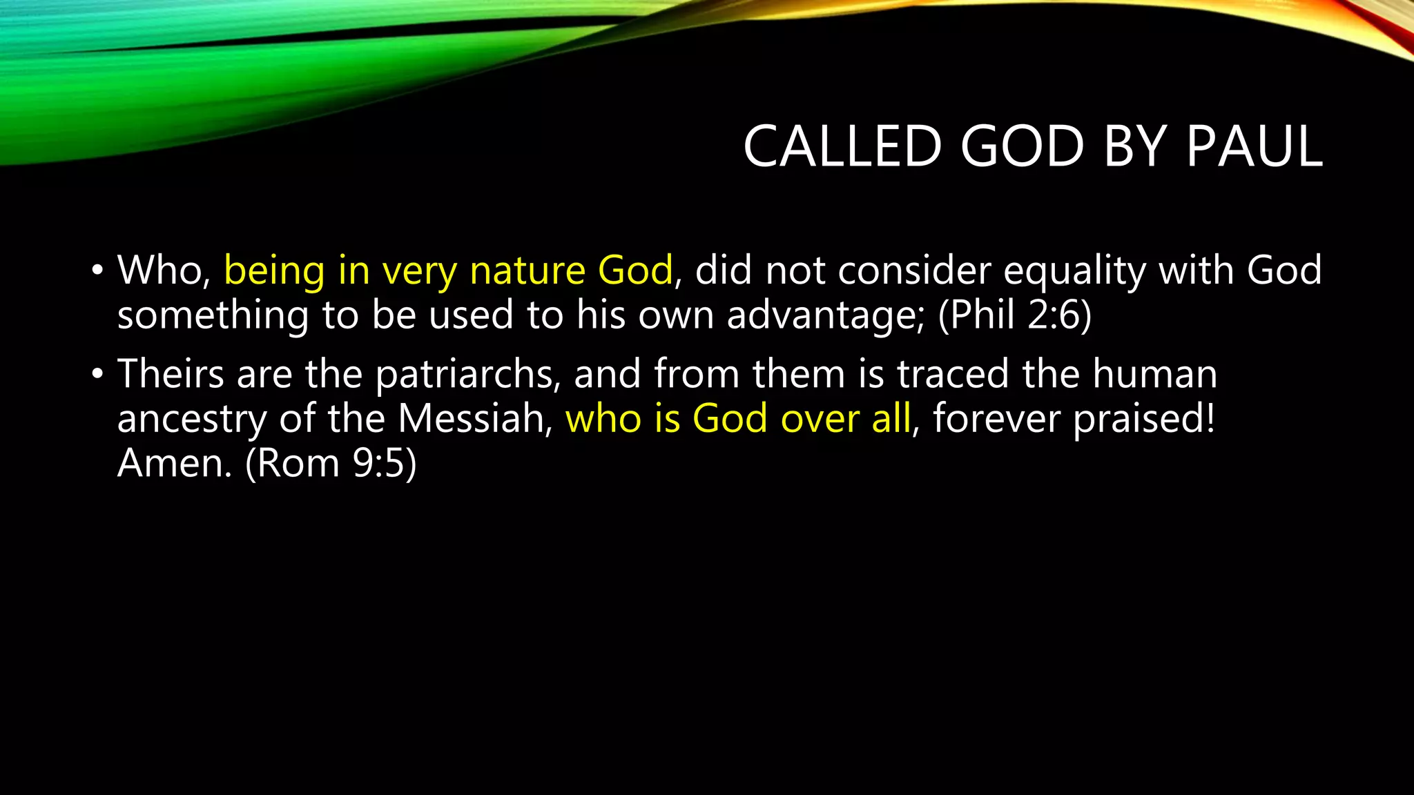 CALLED GOD BY PAUL
• Who, being in very nature God, did not consider equality with God
something to be used to his own advantage; (Phil 2:6)
• Theirs are the patriarchs, and from them is traced the human
ancestry of the Messiah, who is God over all, forever praised!
Amen. (Rom 9:5)
 