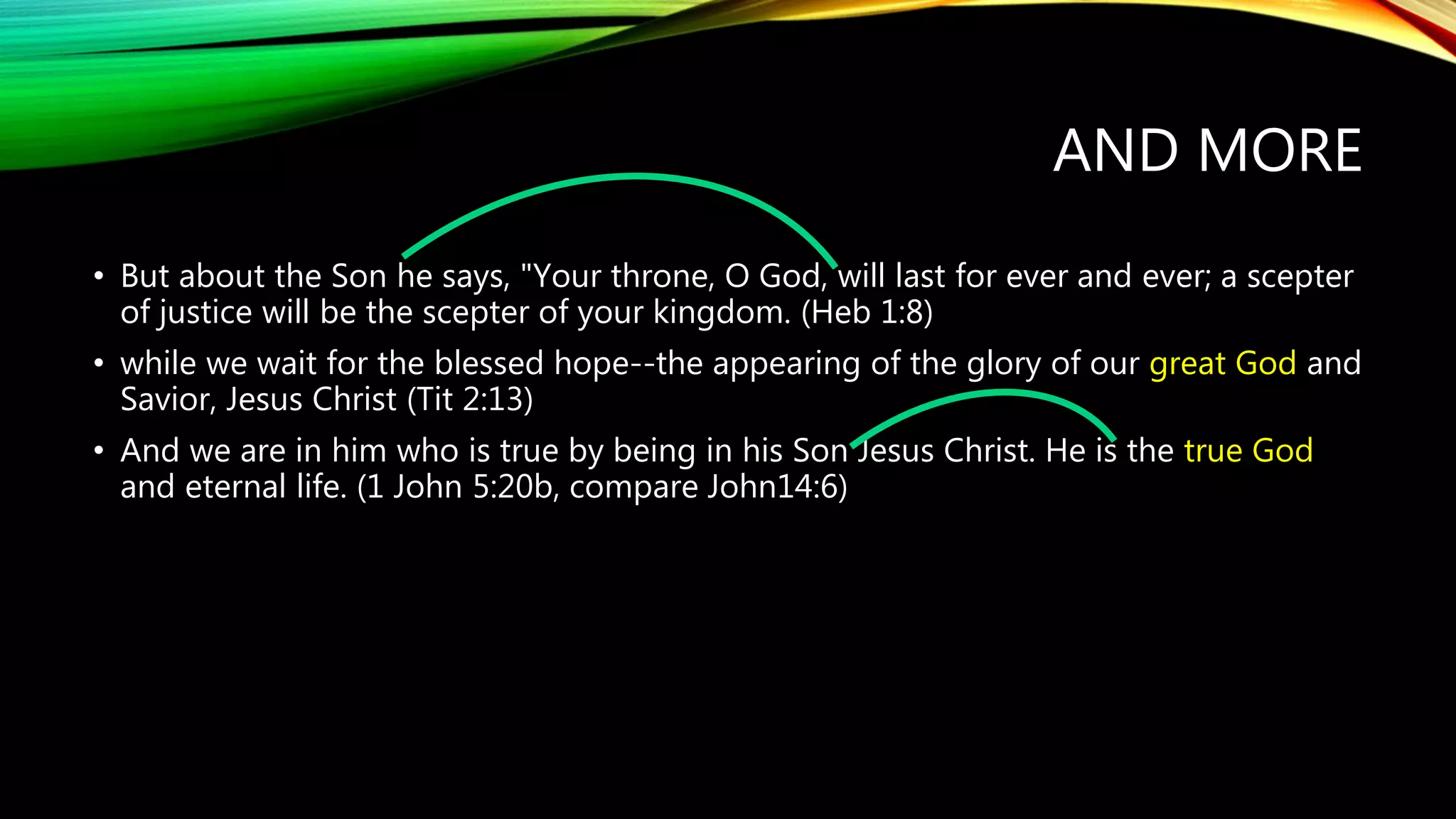AND MORE
• But about the Son he says, "Your throne, O God, will last for ever and ever; a scepter
of justice will be the scepter of your kingdom. (Heb 1:8)
• while we wait for the blessed hope--the appearing of the glory of our great God and
Savior, Jesus Christ (Tit 2:13)
• And we are in him who is true by being in his Son Jesus Christ. He is the true God
and eternal life. (1 John 5:20b, compare John14:6)
 