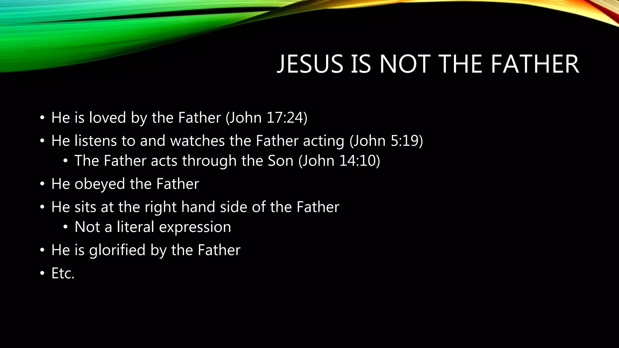JESUS IS NOT THE FATHER
• He is loved by the Father (John 17:24)
• He listens to and watches the Father acting (John 5:19)
• The Father acts through the Son (John 14:10)
• He obeyed the Father
• He sits at the right hand side of the Father
• Not a literal expression
• He is glorified by the Father
• Etc.
 