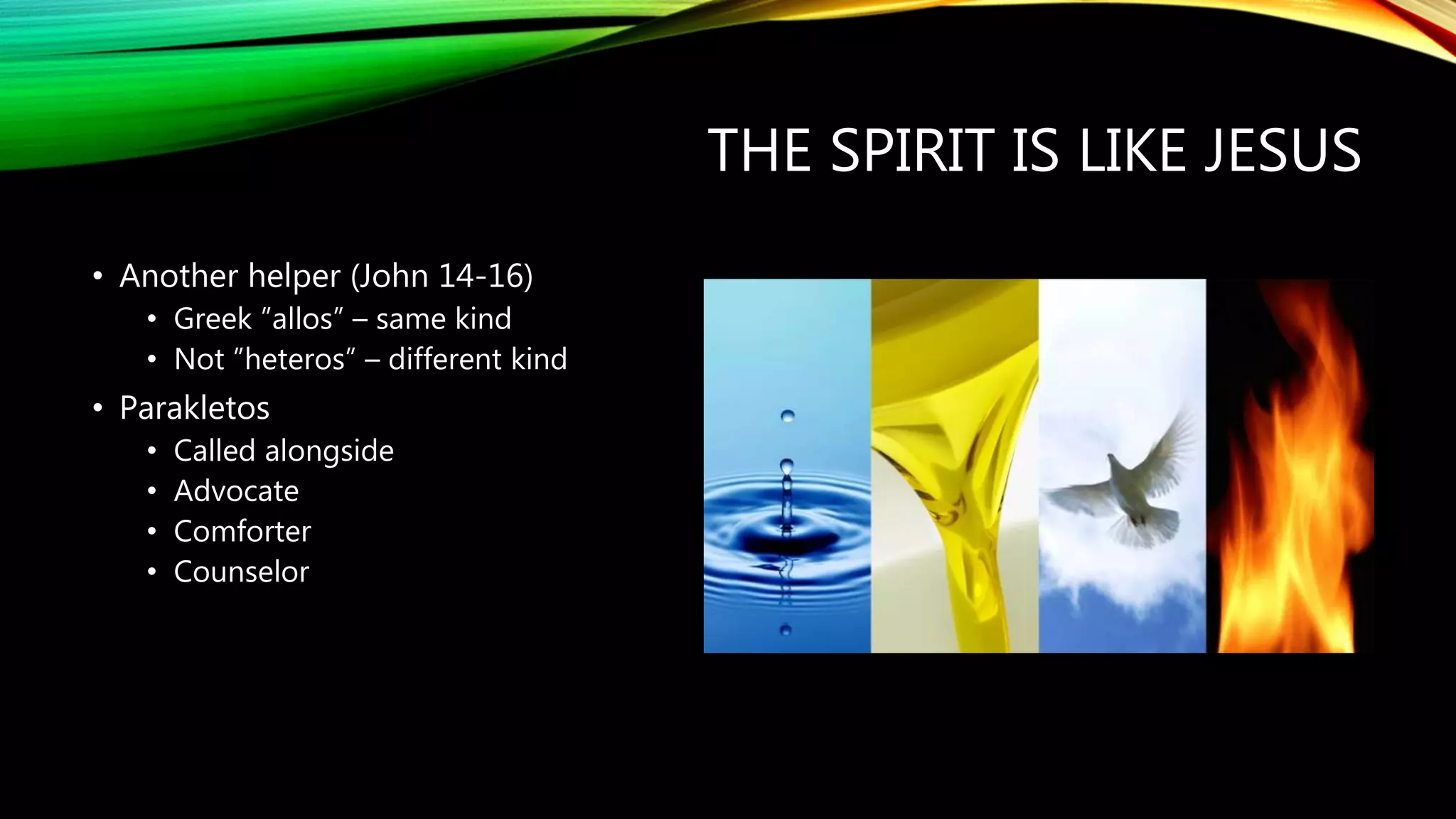 THE SPIRIT IS LIKE JESUS
• Another helper (John 14-16)
• Greek ”allos” – same kind
• Not ”heteros” – different kind
• Parakletos
• Called alongside
• Advocate
• Comforter
• Counselor
 