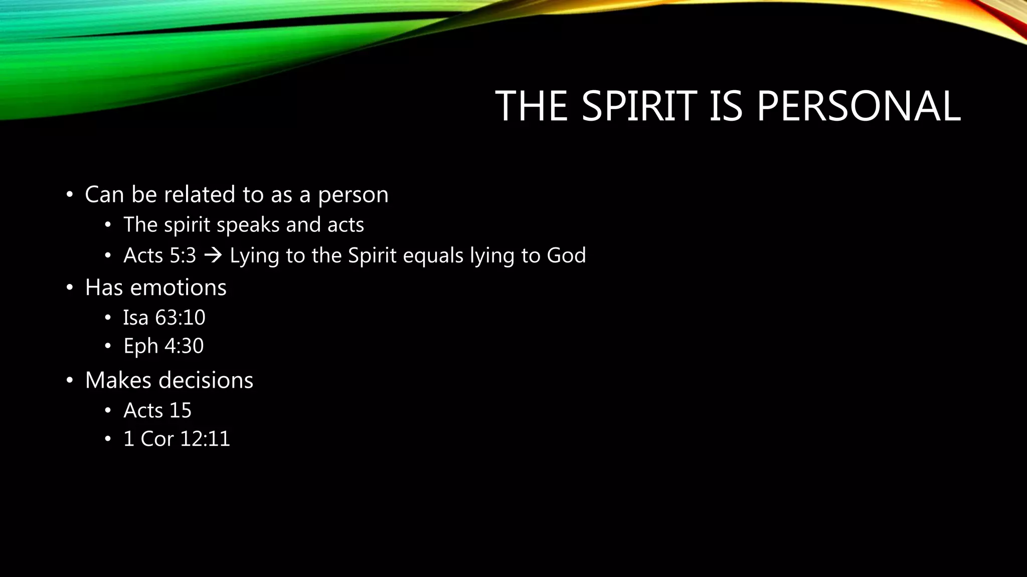 THE SPIRIT IS PERSONAL
• Can be related to as a person
• The spirit speaks and acts
• Acts 5:3  Lying to the Spirit equals lying to God
• Has emotions
• Isa 63:10
• Eph 4:30
• Makes decisions
• Acts 15
• 1 Cor 12:11
 