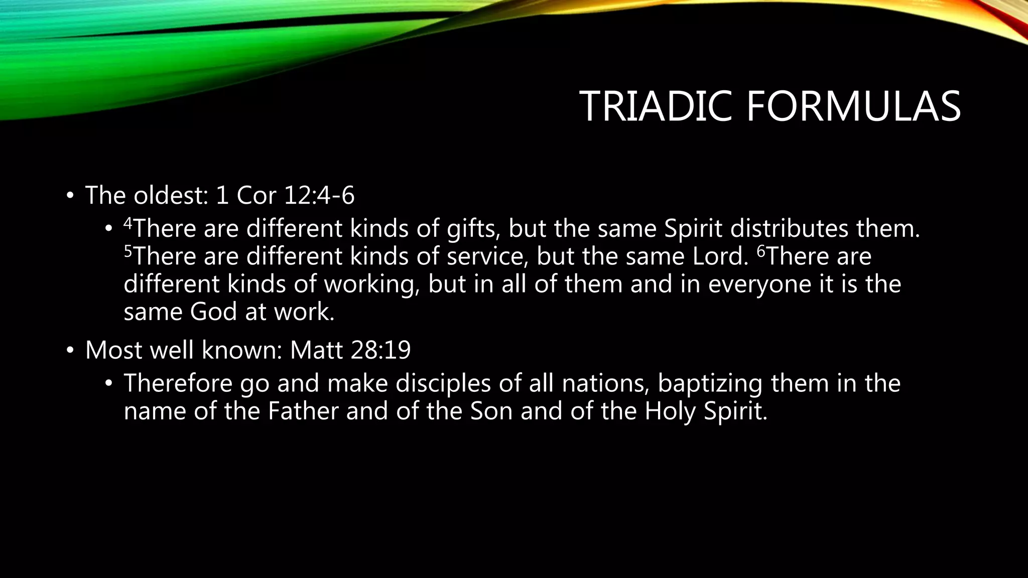 TRIADIC FORMULAS
• The oldest: 1 Cor 12:4-6
• 4There are different kinds of gifts, but the same Spirit distributes them.
5There are different kinds of service, but the same Lord. 6There are
different kinds of working, but in all of them and in everyone it is the
same God at work.
• Most well known: Matt 28:19
• Therefore go and make disciples of all nations, baptizing them in the
name of the Father and of the Son and of the Holy Spirit.
 