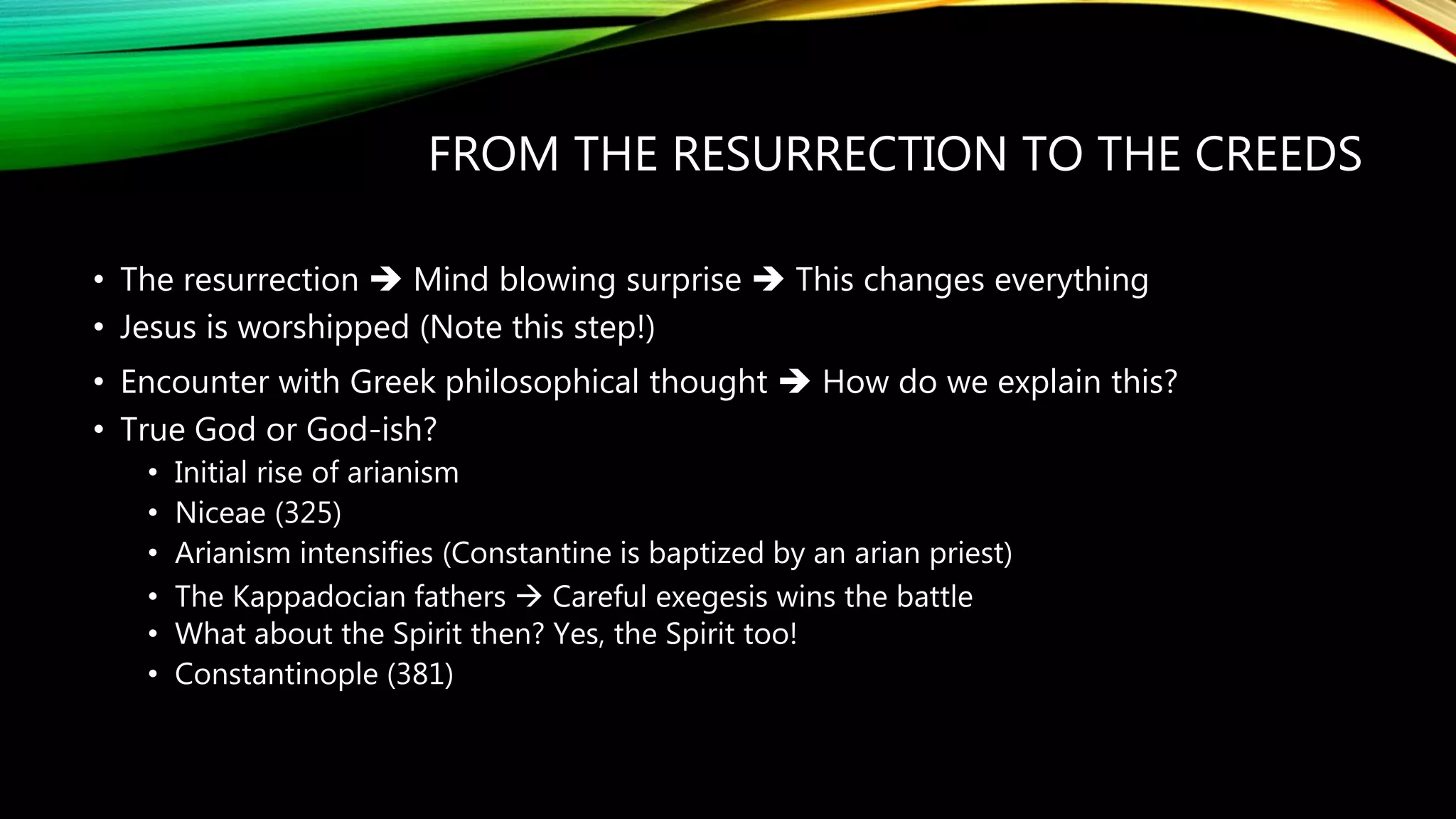FROM THE RESURRECTION TO THE CREEDS
• The resurrection  Mind blowing surprise  This changes everything
• Jesus is worshipped (Note this step!)
• Encounter with Greek philosophical thought  How do we explain this?
• True God or God-ish?
• Initial rise of arianism
• Niceae (325)
• Arianism intensifies (Constantine is baptized by an arian priest)
• The Kappadocian fathers  Careful exegesis wins the battle
• What about the Spirit then? Yes, the Spirit too!
• Constantinople (381)
 