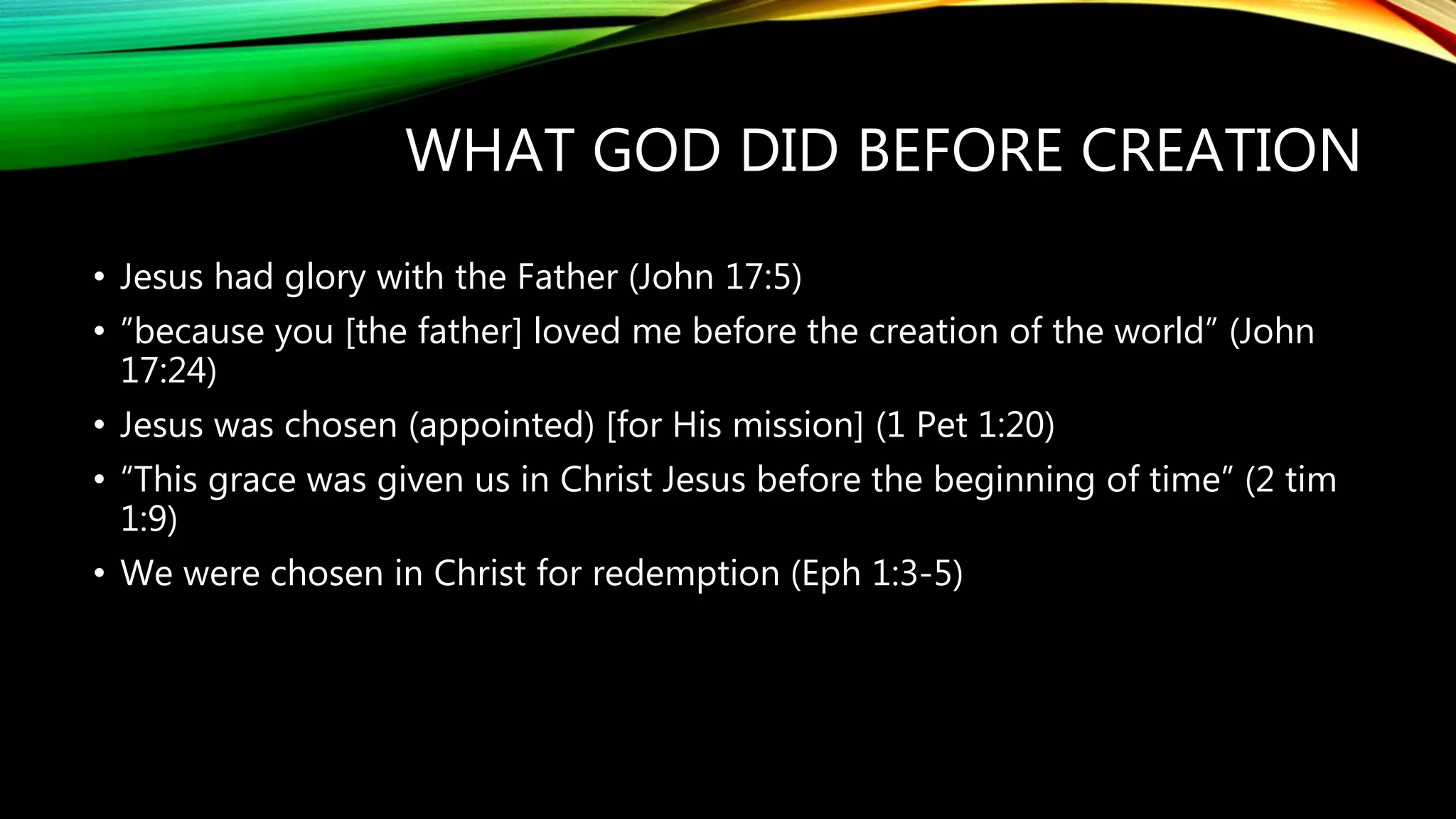 WHAT GOD DID BEFORE CREATION
• Jesus had glory with the Father (John 17:5)
• ”because you [the father] loved me before the creation of the world” (John
17:24)
• Jesus was chosen (appointed) [for His mission] (1 Pet 1:20)
• “This grace was given us in Christ Jesus before the beginning of time” (2 tim
1:9)
• We were chosen in Christ for redemption (Eph 1:3-5)
 