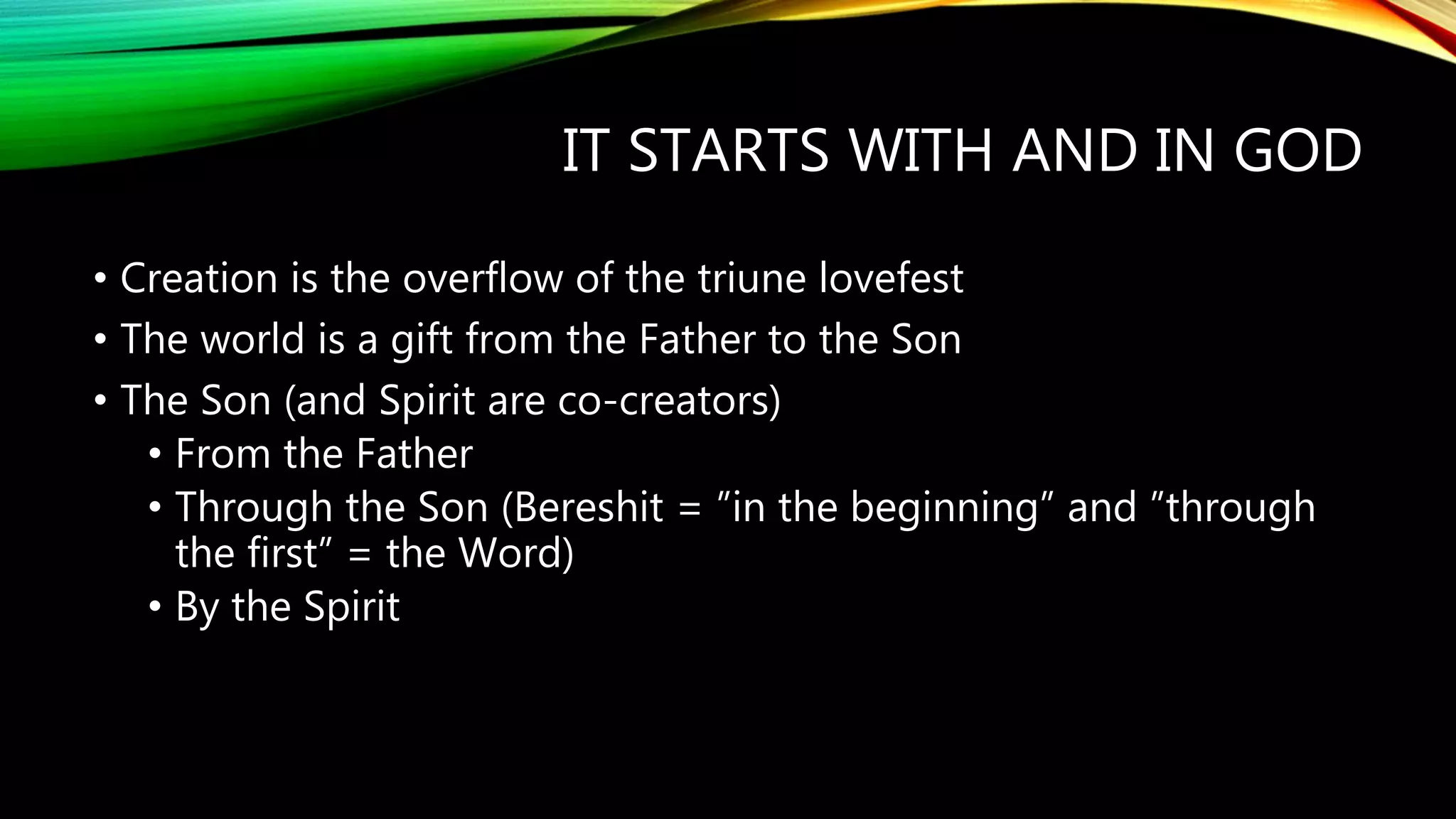 IT STARTS WITH AND IN GOD
• Creation is the overflow of the triune lovefest
• The world is a gift from the Father to the Son
• The Son (and Spirit are co-creators)
• From the Father
• Through the Son (Bereshit = ”in the beginning” and ”through
the first” = the Word)
• By the Spirit
 