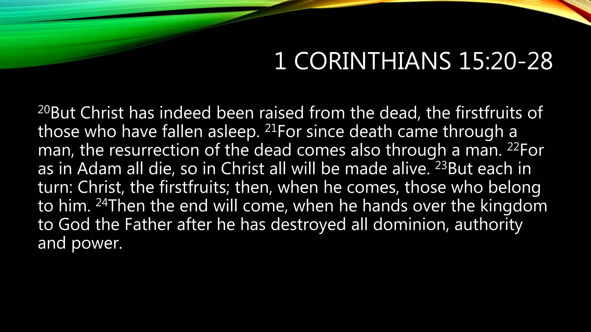 1 CORINTHIANS 15:20-28
20But Christ has indeed been raised from the dead, the firstfruits of
those who have fallen asleep. 21For since death came through a
man, the resurrection of the dead comes also through a man. 22For
as in Adam all die, so in Christ all will be made alive. 23But each in
turn: Christ, the firstfruits; then, when he comes, those who belong
to him. 24Then the end will come, when he hands over the kingdom
to God the Father after he has destroyed all dominion, authority
and power.
 