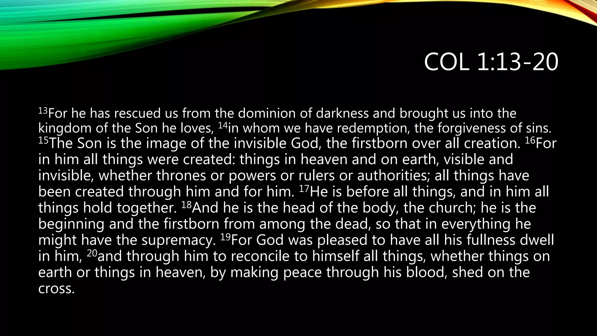 COL 1:13-20
13For he has rescued us from the dominion of darkness and brought us into the
kingdom of the Son he loves, 14in whom we have redemption, the forgiveness of sins.
15The Son is the image of the invisible God, the firstborn over all creation. 16For
in him all things were created: things in heaven and on earth, visible and
invisible, whether thrones or powers or rulers or authorities; all things have
been created through him and for him. 17He is before all things, and in him all
things hold together. 18And he is the head of the body, the church; he is the
beginning and the firstborn from among the dead, so that in everything he
might have the supremacy. 19For God was pleased to have all his fullness dwell
in him, 20and through him to reconcile to himself all things, whether things on
earth or things in heaven, by making peace through his blood, shed on the
cross.
 
